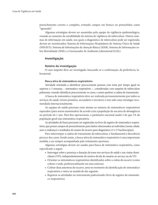 Guia de Vigilância em Saúde 
402 
preenchimento correto e completo, evitando campos em branco ou preenchidos como 
“ignorado”. 
Algumas estratégias devem ser assumidas pela equipe da vigilância epidemiológica, 
visando ao aumento da sensibilidade do sistema de vigilância da tuberculose. Outros siste-mas 
de informação em saúde, nos quais o diagnóstico de tuberculose pode ser registrado, 
devem ser monitorados: Sistema de Informações Hospitalares do Sistema Único de Saúde 
(SIH/SUS), Sistema de Informações da Atenção Básica (SIAB), Sistema de Informações so-bre 
Mortalidade (SIM) e o Gerenciador de Ambiente Laboratorial (GAL). 
Investigação 
Roteiro da investigação 
O caso suspeito deve ser investigado, buscando-se a confirmação, de preferência, la-boratorial. 
Busca ativa de sintomáticos respiratórios 
Atividade orientada a identificar precocemente pessoas com tosse por tempo igual ou 
superior a 3 semanas – sintomático respiratório –, consideradas com suspeita de tuberculose 
pulmonar, visando identificar precocemente os casos, e assim quebrar a cadeia de transmissão. 
A busca de sintomático respiratório deve ser realizada permanentemente por todos os 
serviços de saúde (níveis primário, secundário e terciário) e tem sido uma estratégia reco-mendada 
internacionalmente. 
As equipes de saúde precisam estar atentas ao número de sintomáticos respiratórios 
esperados (para serem examinados) de acordo com a população de sua área de abrangência 
no período de 1 ano. Para fins operacionais, o parâmetro nacional usado é de que 1% da 
população geral seja sintomática respiratória. 
As atividades de busca precisam ser registradas no livro de registro do sintomático respira-tório, 
que possui campos de preenchimento para dados relacionados ao indivíduo (nome, idade, 
sexo e endereço) e resultados do exame de escarro para diagnóstico (1a e 2a baciloscopias). 
Para interromper a cadeia de transmissão da tuberculose, é fundamental a descoberta 
precoce dos casos. Sendo assim, a busca ativa do sintomático respiratório é uma importante 
medida, a ser sempre acompanhada pelo tratamento oportuno. 
Algumas estratégias devem ser usadas para busca de sintomático respiratório, como 
especificado a seguir. 
• Interrogar sobre a presença e duração da tosse nos serviços de saúde e nas visitas domi-ciliares 
(VD), independentemente do motivo da ida do usuário ao serviço ou da VD. 
• Orientar os sintomáticos respiratórios identificados sobre a coleta do escarro (como 
coletar e onde, preferencialmente em área externa). 
• Coletar duas amostras de escarro, uma no momento da identificação do sintomático 
respiratório e outra na manhã do dia seguinte. 
• Registrar as atividades no instrumento padronizado (livro de registro do sintomáti-co 
respiratório). 
 