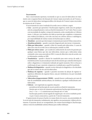 Guia de Vigilância em Saúde 
404 
Encerramento 
Para o encerramento oportuno, recomenda-se que os casos de tuberculose em trata-mento 
com o esquema básico (de duração de 6 meses) sejam encerrados em até 9 meses, e 
que os casos de tuberculose meningoencefálica (de duração de 9 meses) sejam encerrados 
no sistema em até 12 meses. 
O encerramento de casos é realizado de acordo com os critérios a seguir. 
• Cura – paciente que apresentar 2 baciloscopias negativas, sendo uma em qualquer 
mês de acompanhamento e outra ao final do tratamento (5o ou 6o mês). Para os casos 
com necessidade de ampliar o tempo de tratamento, serão considerados os 2 últimos 
meses. A alta por cura também será dada ao paciente que completou o tratamento 
sem evidência de falência, e teve alta com base em critérios clínicos e radiológicos, 
por impossibilidade de realizar exames de baciloscopia ou cultura. 
• Abandono – paciente que interromper o tratamento por mais de 30 dias consecutivos. 
• Abandono primário – quando o paciente diagnosticado não iniciar o tratamento. 
• Óbito por tuberculose – quando o óbito foi causado pela tuberculose. A causa do 
óbito deve estar de acordo com as informações contidas no SIM. 
• Óbito por outras causas – por ocasião do conhecimento da morte do paciente por 
qualquer causa básica que não seja tuberculose, mesmo que a tuberculose esteja 
constando como causa associada no SIM. A causa do óbito deve estar de acordo com 
as informações contidas no SIM. 
• Transferência – quando o doente for transferido para outro serviço de saúde. A 
transferência deve ser processada por meio de documento que contenha informações 
sobre o diagnóstico e o tratamento realizado até aquele momento. Deve-se buscar a 
confirmação de que o paciente compareceu à unidade para a qual foi transferido. 
• Mudança de diagnóstico – quando ocorrer alteração no diagnóstico e for elucidado 
que não se tratava de um caso de tuberculose. 
• Mudança de esquema – quando o paciente necessitar da adoção de regimes te-rapêuticos 
diferentes do esquema básico, seja por intolerância e/ou por toxicidade 
medicamentosa. 
• Tuberculose drogarresistente (TBDR) – quando houver confirmação, por meio de 
teste de sensibilidade antimicrobiana, de resistência a qualquer medicamento anti-tuberculose. 
• Falência – será registrada nas seguintes situações: 
- persistência da baciloscopia de escarro positiva ao final do tratamento; 
- doentes que no início do tratamento apresentavam baciloscopia fortemente posi-tiva 
(+ + ou + + +) e mantiveram essa situação até o 4o mês; 
- baciloscopia positiva inicial seguida de negativação e de novos resultados positi-vo 
por 2 meses consecutivos, a partir do 4o mês de tratamento. 
O aparecimento de poucos bacilos no exame direto do escarro, nas proximidades do 
5o ou 6o mês do tratamento, isoladamente, não significa, necessariamente, a falência do tra-tamento. 
O paciente deverá ser acompanhado com exames bacteriológicos (baciloscopia, 
cultura e teste de sensibilidade antimicrobiana) para melhor definição. 
 