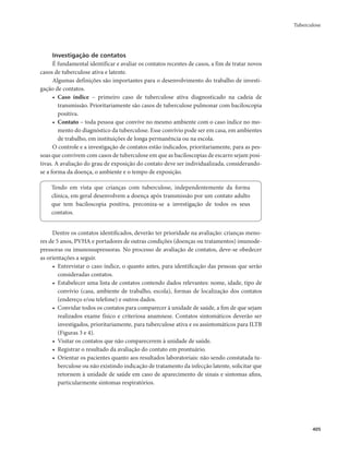 Tuberculose 
405 
Investigação de contatos 
É fundamental identificar e avaliar os contatos recentes de casos, a fim de tratar novos 
casos de tuberculose ativa e latente. 
Algumas definições são importantes para o desenvolvimento do trabalho de investi-gação 
de contatos. 
• Caso índice – primeiro caso de tuberculose ativa diagnosticado na cadeia de 
transmissão. Prioritariamente são casos de tuberculose pulmonar com baciloscopia 
positiva. 
• Contato – toda pessoa que convive no mesmo ambiente com o caso índice no mo-mento 
do diagnóstico da tuberculose. Esse convívio pode ser em casa, em ambientes 
de trabalho, em instituições de longa permanência ou na escola. 
O controle e a investigação de contatos estão indicados, prioritariamente, para as pes-soas 
que convivem com casos de tuberculose em que as baciloscopias de escarro sejam posi-tivas. 
A avaliação do grau de exposição do contato deve ser individualizada, considerando-se 
a forma da doença, o ambiente e o tempo de exposição. 
Tendo em vista que crianças com tuberculose, independentemente da forma 
clínica, em geral desenvolvem a doença após transmissão por um contato adulto 
que tem baciloscopia positiva, preconiza-se a investigação de todos os seus 
contatos. 
Dentre os contatos identificados, deverão ter prioridade na avaliação: crianças meno-res 
de 5 anos, PVHA e portadores de outras condições (doenças ou tratamentos) imunode-pressoras 
ou imunossupressoras. No processo de avaliação de contatos, deve-se obedecer 
as orientações a seguir. 
• Entrevistar o caso índice, o quanto antes, para identificação das pessoas que serão 
consideradas contatos. 
• Estabelecer uma lista de contatos contendo dados relevantes: nome, idade, tipo de 
convívio (casa, ambiente de trabalho, escola), formas de localização dos contatos 
(endereço e/ou telefone) e outros dados. 
• Convidar todos os contatos para comparecer à unidade de saúde, a fim de que sejam 
realizados exame físico e criteriosa anamnese. Contatos sintomáticos deverão ser 
investigados, prioritariamente, para tuberculose ativa e os assintomáticos para ILTB 
(Figuras 3 e 4). 
• Visitar os contatos que não comparecerem à unidade de saúde. 
• Registrar o resultado da avaliação do contato em prontuário. 
• Orientar os pacientes quanto aos resultados laboratoriais: não sendo constatada tu-berculose 
ou não existindo indicação de tratamento da infecção latente, solicitar que 
retornem à unidade de saúde em caso de aparecimento de sinais e sintomas afins, 
particularmente sintomas respiratórios. 
 
