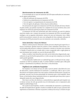 Guia de Vigilância em Saúde 
408 
Monitoramento do tratamento da ILTB 
É recomendado que os casos de tratamento da ILTB sejam notificados em instrumen-tos 
de registro padronizados: 
• ficha de notificação do tratamento da ILTB; 
• boletim de acompanhamento do tratamento da ILTB; 
• livro de registro e acompanhamento do tratamento da ILTB; 
• livro de registro da aplicação e leitura da prova tuberculínica. 
Os instrumentos de registro do tratamento da ILTB serão adotados de forma voluntá-ria 
pelos estados, que poderão reproduzi-los e implantá-los em seus territórios, bem como 
implantar um sistema de informação próprio do tratamento da ILTB. 
O tratamento da ILTB será monitorado pela esfera nacional, por meio de relatório 
anual dos estados com o número de pacientes em tratamento da ILTB e seu perfil epide-miológico, 
com as seguintes informações: número de casos em tratamento, sexo e idade, 
perfil socioeconômico, número de casos com radiografia de tórax realizada, indicação do 
tratamento da ILTB, percentual de casos em tratamento com isoniazida, e desfecho. 
Visita domiciliar e busca de faltosos 
Objetiva verificar possíveis obstáculos à adesão, procurar soluções para superá-los, re-forçar 
as orientações, agendar exame dos contatos e evitar o abandono. Dessa forma, o ser-viço 
de saúde pode promover a adesão ao tratamento e estreitar os vínculos com o paciente 
e a família. O usuário deve ser avisado sobre a visita e assegurado sobre o sigilo quanto às 
suas informações (por exemplo, em caso de infecção pelo HIV). 
Indica-se realizar visita domiciliar para todo caso de tuberculose diagnosticado, espe-cialmente 
aos que têm baciloscopia positiva e a todo caso que não compareça ao serviço de 
saúde quando agendado. 
A visita domiciliar também deve ser realizada logo após a verificação do não compa-recimento 
ao TDO na unidade de saúde. O contato telefônico imediato após a falta pode 
facilitar o entendimento do problema e direcionar a visita domiciliar. 
Vigilância em ambiente hospitalar 
Em hospitais e nos demais serviços de saúde, é preciso atentar à descoberta de casos 
de tuberculose, à pronta instituição do tratamento e à notificação. Sabe-se que os casos 
descobertos em hospitais podem estar mais sujeitos a desfechos desfavoráveis, seja pela sua 
gravidade, seja pelo risco de descontinuidade do tratamento após a alta hospitalar. Dessa 
forma, os funcionários dessas instituições devem ser capacitados para busca ativa e para o 
adequado manejo dos casos diagnosticados. 
Deve haver um fluxo de referência e contrarreferência organizado pelo hospital com 
os demais serviços da rede que permita troca de informações com os responsáveis pela 
vigilância epidemiológica local. 
Por ocasião da alta hospitalar, visando à continuidade do tratamento, os profissionais 
de saúde do hospital devem agendar consulta na unidade de saúde em que o paciente dará 
seguimento ao tratamento e informar ao paciente o endereço do serviço e o horário em que 
 