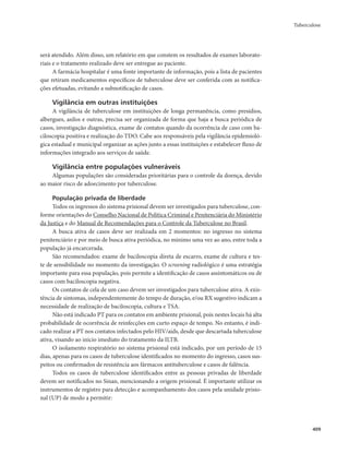 Tuberculose 
409 
será atendido. Além disso, um relatório em que constem os resultados de exames laborato-riais 
e o tratamento realizado deve ser entregue ao paciente. 
A farmácia hospitalar é uma fonte importante de informação, pois a lista de pacientes 
que retiram medicamentos específicos de tuberculose deve ser conferida com as notifica-ções 
efetuadas, evitando a subnotificação de casos. 
Vigilância em outras instituições 
A vigilância de tuberculose em instituições de longa permanência, como presídios, 
albergues, asilos e outras, precisa ser organizada de forma que haja a busca periódica de 
casos, investigação diagnóstica, exame de contatos quando da ocorrência de caso com ba-ciloscopia 
positiva e realização do TDO. Cabe aos responsáveis pela vigilância epidemioló-gica 
estadual e municipal organizar as ações junto a essas instituições e estabelecer fluxo de 
informações integrado aos serviços de saúde. 
Vigilância entre populações vulneráveis 
Algumas populações são consideradas prioritárias para o controle da doença, devido 
ao maior risco de adoecimento por tuberculose. 
População privada de liberdade 
Todos os ingressos do sistema prisional devem ser investigados para tuberculose, con-forme 
orientações do Conselho Nacional de Política Criminal e Penitenciária do Ministério 
da Justiça e do Manual de Recomendações para o Controle da Tuberculose no Brasil. 
A busca ativa de casos deve ser realizada em 2 momentos: no ingresso no sistema 
penitenciário e por meio de busca ativa periódica, no mínimo uma vez ao ano, entre toda a 
população já encarcerada. 
São recomendados: exame de baciloscopia direta de escarro, exame de cultura e tes-te 
de sensibilidade no momento da investigação. O screening radiológico é uma estratégia 
importante para essa população, pois permite a identificação de casos assintomáticos ou de 
casos com baciloscopia negativa. 
Os contatos de cela de um caso devem ser investigados para tuberculose ativa. A exis-tência 
de sintomas, independentemente do tempo de duração, e/ou RX sugestivo indicam a 
necessidade de realização de baciloscopia, cultura e TSA. 
Não está indicado PT para os contatos em ambiente prisional, pois nestes locais há alta 
probabilidade de ocorrência de reinfecções em curto espaço de tempo. No entanto, é indi-cado 
realizar a PT nos contatos infectados pelo HIV/aids, desde que descartada tuberculose 
ativa, visando ao início imediato do tratamento da ILTB. 
O isolamento respiratório no sistema prisional está indicado, por um período de 15 
dias, apenas para os casos de tuberculose identificados no momento do ingresso, casos sus-peitos 
ou confirmados de resistência aos fármacos antituberculose e casos de falência. 
Todos os casos de tuberculose identificados entre as pessoas privadas de liberdade 
devem ser notificados no Sinan, mencionando a origem prisional. É importante utilizar os 
instrumentos de registro para detecção e acompanhamento dos casos pela unidade prisio-nal 
(UP) de modo a permitir: 
 