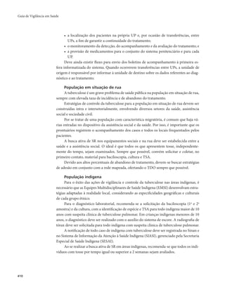 Guia de Vigilância em Saúde 
410 
• a localização dos pacientes na própria UP e, por ocasião de transferências, entre 
UPs, a fim de garantir a continuidade do tratamento; 
• o monitoramento da detecção, do acompanhamento e da avaliação do tratamento; e 
• a provisão de medicamentos para o conjunto do sistema penitenciário e para cada 
UP. 
Deve ainda existir fluxo para envio dos boletins de acompanhamento à primeira es-fera 
informatizada do sistema. Quando ocorrerem transferências entre UPs, a unidade de 
origem é responsável por informar à unidade de destino sobre os dados referentes ao diag-nóstico 
e ao tratamento. 
População em situação de rua 
A tuberculose é um grave problema de saúde pública na população em situação de rua, 
sempre com elevada taxa de incidência e de abandono do tratamento. 
Estratégias de controle da tuberculose para a população em situação de rua devem ser 
construídas intra e intersetorialmente, envolvendo diversos setores da saúde, assistência 
social e sociedade civil. 
Por se tratar de uma população com característica migratória, é comum que haja vá-rias 
entradas no dispositivo da assistência social e da saúde. Por isso, é importante que os 
prontuários registrem o acompanhamento dos casos e todos os locais frequentados pelos 
pacientes. 
A busca ativa de SR nos equipamentos sociais e na rua deve ser estabelecida entre a 
saúde e a assistência social. O ideal é que todos os que apresentem tosse, independente-mente 
do tempo, sejam examinados. Sempre que possível, convém solicitar e coletar, no 
primeiro contato, material para baciloscopia, cultura e TSA. 
Devido aos altos percentuais de abandono de tratamento, devem-se buscar estratégias 
de adesão em conjunto com a rede mapeada, ofertando o TDO sempre que possível. 
População indígena 
Para o êxito das ações de vigilância e controle da tuberculose nas áreas indígenas, é 
necessário que as Equipes Multidisciplinares de Saúde Indígena (EMSI) desenvolvam estra-tégias 
adaptadas à realidade local, considerando as especificidades geográficas e culturais 
de cada grupo étnico. 
Para o diagnóstico laboratorial, recomenda-se a solicitação da baciloscopia (1a e 2a 
amostra) e da cultura, com a identificação de espécie e TSA para todo indígena maior de 10 
anos com suspeita clínica de tuberculose pulmonar. Em crianças indígenas menores de 10 
anos, o diagnóstico deve ser realizado com o auxílio do sistema de escore. A radiografia de 
tórax deve ser solicitada para todo indígena com suspeita clínica de tuberculose pulmonar. 
A notificação de todo caso de indígena com tuberculose deve ser registrada no Sinan e 
no Sistema de Informação da Atenção à Saúde Indígena (SIASI), gerenciado pela Secretaria 
Especial de Saúde Indígena (SESAI). 
Ao se realizar a busca ativa de SR em áreas indígenas, recomenda-se que todos os indi-víduos 
com tosse por tempo igual ou superior a 2 semanas sejam avaliados. 
 
