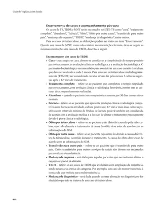 Guia de Vigilância em Saúde 
414 
Encerramento de casos e acompanhamento pós-cura 
Os casos de TB, TBDR e MNT serão encerrados no SITE-TB como “cura”, “tratamento 
completo”, “abandono”, “falência”, “óbito”, “óbito por outra causa”, “transferido para outro 
país”, “mudança de esquema”, “TBDR”, “mudança de diagnóstico”, entre outros. 
Para os casos de tuberculose, as definições podem ser vistas no item “Encerramento”. 
Quanto aos casos de MNT, como não existem recomendações formais, deve-se seguir as 
mesmas orientações dos casos de TBDR, descritas a seguir. 
Encerramentos dos casos de TBDR 
• Cura – para registrar cura, devem-se considerar a completitude do tempo previsto 
para o tratamento, as avaliações clínica e radiológica, e a avaliação bacteriológica. O 
parâmetro bacteriológico recomendado para considerar um caso curado é a cultura 
que deve ser realizada a cada 3 meses. Para um caso de tuberculose multidrograrre-sistente 
(TBMDR) ser considerado curado, deverá ter pelo menos 3 culturas negati-vas 
após o 12o mês de tratamento. 
• Tratamento completo – refere-se ao paciente que completou o tempo estipulado 
para o tratamento, com evolução clínica e radiológica favoráveis, porém sem as cul-turas 
de acompanhamento realizadas. 
• Abandono – quando o paciente interrompeu o tratamento por 30 dias consecutivos 
ou mais. 
• Falência – refere-se ao paciente que apresente evolução clínica e radiológica compa-tíveis 
com doença em atividade, cultura positiva no 12o mês e mais duas culturas po-sitivas 
com intervalo mínimo de 30 dias. A falência poderá também ser considerada 
de acordo com a avaliação médica e a decisão de alterar o tratamento precocemente 
devido à piora clínica e radiológica. 
• Óbito por tuberculose – refere-se ao paciente cujo óbito foi causado pela tubercu-lose, 
ocorrido durante o tratamento. A causa do óbito deve estar de acordo com as 
informações do SIM. 
• Óbito por outra causa – refere-se ao paciente cujo óbito foi devido a causas diferen-tes 
da tuberculose, ocorrido durante o tratamento. A causa do óbito deve estar de 
acordo com as informações do SIM. 
• Transferido para outro país – refere-se ao paciente que é transferido para outro 
país. Casos transferidos para outros serviços de saúde não devem ser encerrados 
para realizar a transferência. 
• Mudança de esquema – será dado para aqueles pacientes que necessitarem alterar o 
esquema especial já adotado. 
• TBDR – refere-se aos casos de TBDR que evoluíram com ampliação da resistência, 
sendo necessária a troca de categoria. Por exemplo, um caso de monorresistência à 
isoniazida que evoluiu para multirresistência. 
• Mudança de diagnóstico – será dada quando ocorrer alteração no diagnóstico e for 
elucidado que não se tratava de um caso de tuberculose. 
 