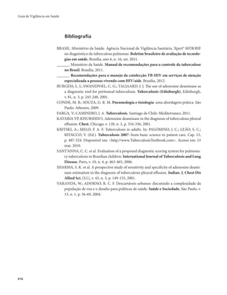 Guia de Vigilância em Saúde 
416 
Bibliografia 
BRASIL. Ministério da Saúde. Agência Nacional de Vigilância Sanitária. Xpert® MTB/RIF 
no diagnóstico da tuberculose pulmonar. Boletim brasileiro de avaliação de tecnolo-gias 
em saúde, Brasília, ano 6, n. 16, set. 2011. 
______. Ministério da Saúde. Manual de recomendações para o controle da tuberculose 
no Brasil. Brasília, 2011. 
______. Recomendações para o manejo da coinfecção TB-HIV em serviços de atenção 
especializada a pessoas vivendo com HIV/aids. Brasília, 2012. 
BURGESS, L. J.; SWANEPOEL, C. G.; TALJAARD, J. J. The use of adenosine deaminase as 
a diagnostic tool for peritoneal tuberculosis. Tuberculosis (Edinburgh), Edinburgh, 
v. 81, n. 3, p. 243-248, 2001. 
CONDE, M. B.; SOUZA, G. R. M. Pneumologia e tisiologia: uma abordagem prática. São 
Paulo: Atheneu, 2009. 
FARGA, V; CAMINERO, J. A. Tuberculosis. Santiago de Chile: Mediterraneo, 2011. 
KATARIA YP, KHURSHID I. Adenosine deaminase in the diagnosis of tuberculous pleural 
effusion. Chest, Chicago, v. 120, n. 2, p. 334-336, 2001. 
KRITSKI, A.; MELO, F. A. F. Tuberculosis in adults. In: PALOMINO, J. C.; LEÃO, S. C.; 
RITACCO, V. (Ed.). Tuberculosis 2007: from basic science to patient care. Cap. 15, 
p. 487-524. Disponível em: <http://www.TuberculosisTextbook.com>. Acesso em: 15 
mar. 2010. 
SANT’ANNA, C. C. et al. Evaluation of a proposed diagnostic scoring system for pulmona-ry 
tuberculosis in Brazilian children. International Journal of Tuberculosis and Lung 
Disease, Paris, v. 10, n. 4, p. 463-465, 2006. 
SHARMA, S. K. et al. A prospective study of sensitivity and specificity of adenosine deami-nase 
estimation in the diagnosis of tuberculosis pleural effusion. Indian. J. Chest Dis 
Allied Sci, [S.l.], v. 43, n. 3, p. 149-155, 2001. 
VARANDA, W.; ADORNO, R. C. F. Descartáveis urbanos: discutindo a complexidade da 
população de rua e o desafio para políticas de saúde. Saúde e Sociedade, São Paulo, v. 
13, n. 1, p. 56-69, 2004. 
 