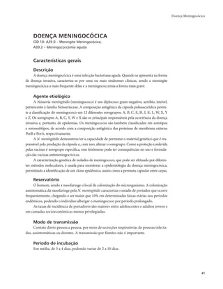 Doença Meningocócica 
41 
DOENÇA MENINGOCÓCICA 
CID 10: A39.0 – Meningite Meningocócica; 
A39.2 – Meningococcemia aguda 
Características gerais 
Descrição 
A doença meningocócica é uma infecção bacteriana aguda. Quando se apresenta na forma 
de doença invasiva, caracteriza-se por uma ou mais síndromes clínicas, sendo a meningite 
meningocócica a mais frequente delas e a meningococcemia a forma mais grave. 
Agente etiológico 
A Neisseria meningitidis (meningococo) é um diplococo gram-negativo, aeróbio, imóvel, 
pertencente à família Neisseriaceae. A composição antigênica da cápsula polissacarídica permi-te 
a classificação do meningococo em 12 diferentes sorogrupos: A, B, C, E, H, I, K, L, W, X, Y 
e Z. Os sorogrupos A, B, C, Y, W e X são os principais responsáveis pela ocorrência da doença 
invasiva e, portanto, de epidemias. Os meningococos são também classificados em sorotipos 
e sorossubtipos, de acordo com a composição antigênica das proteínas de membrana externa 
PorB e PorA, respectivamente. 
A N. meningitidis demonstrou ter a capacidade de permutar o material genético que é res-ponsável 
pela produção da cápsula e, com isso, alterar o sorogrupo. Como a proteção conferida 
pelas vacinas é sorogrupo específica, esse fenômeno pode ter consequências no uso e formula-ção 
das vacinas antimeningocócicas. 
A caracterização genética de isolados de meningococo, que pode ser efetuada por diferen-tes 
métodos moleculares, é usada para monitorar a epidemiologia da doença meningocócica, 
permitindo a identificação de um clone epidêmico, assim como a permuta capsular entre cepas. 
Reservatório 
O homem, sendo a nasofaringe o local de colonização do microrganismo. A colonização 
assintomática da nasofaringe pela N. meningitidis caracteriza o estado de portador que ocorre 
frequentemente, chegando a ser maior que 10% em determinadas faixas etárias nos períodos 
endêmicos, podendo o indivíduo albergar o meningococo por período prolongado. 
As taxas de incidência de portadores são maiores entre adolescentes e adultos jovens e 
em camadas socioeconômicas menos privilegiadas. 
Modo de transmissão 
Contato direto pessoa a pessoa, por meio de secreções respiratórias de pessoas infecta-das, 
assintomáticas ou doentes. A transmissão por fômites não é importante. 
Período de incubação 
Em média, de 3 a 4 dias, podendo variar de 2 a 10 dias. 
 