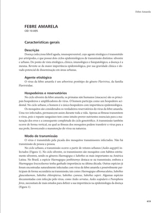Febre Amarela 
419 
FEBRE AMARELA 
CID 10:A95 
Características gerais 
Descrição 
Doença infecciosa febril aguda, imunoprevenível, cujo agente etiológico é transmitido 
por artrópodes, e que possui dois ciclos epidemiológicos de transmissão distintos: silvestre 
e urbano. Do ponto de vista etiológico, clínico, imunológico e fisiopatológico, a doença é a 
mesma. Reveste-se da maior importância epidemiológica, por sua gravidade clínica e ele-vado 
potencial de disseminação em áreas urbanas. 
Agente etiológico 
O vírus da febre amarela é um arbovírus protótipo do gênero Flavivirus, da família 
Flaviviridae. 
Hospedeiros e reservatórios 
No ciclo silvestre da febre amarela, os primatas não humanos (macacos) são os princi-pais 
hospedeiros e amplificadores do vírus. O homem participa como um hospedeiro aci-dental. 
No ciclo urbano, o homem é o único hospedeiro com importância epidemiológica. 
Os mosquitos são considerados os verdadeiros reservatórios do vírus da febre amarela. 
Uma vez infectados, permanecem assim durante toda a vida. Apenas as fêmeas transmitem 
o vírus, pois o repasto sanguíneo tem como intuito prover nutrientes essenciais para a ma-turação 
dos ovos e a consequente completude do ciclo gonotrófico. A transmissão também 
ocorre de forma vertical, na qual as fêmeas dos mosquitos podem transferir o vírus para a 
sua prole, favorecendo a manutenção do vírus na natureza. 
Modo de transmissão 
O vírus é transmitido pela picada dos mosquitos transmissores infectados. Não há 
transmissão de pessoa a pessoa. 
No ciclo urbano, a transmissão ocorre a partir de vetores urbanos (Aedes aegypti) in-fectados 
(Figura 1). No ciclo silvestre, os transmissores são mosquitos com hábitos estrita-mente 
silvestres, sendo os gêneros Haemagogus e Sabethes os mais importantes na América 
Latina. No Brasil, a espécie Haemagogus janthinomys destaca-se na transmissão, embora a 
Haemagogus leucocelaenus tenha ganhado importância na última década. Outras espécies já 
foram encontradas naturalmente infectadas com vírus da febre amarela e possivelmente par-ticipam 
de forma secundária na transmissão, tais como: Haemagogus albomaculatus, Sabethes 
glaucodaemon, Sabethes chloropterus, Sabethes cyaneus, Sabethes soperi. Algumas espécies 
documentadas com infecção pelo vírus, como Aedes serratus, Aedes scapularis e Psorophora 
ferox, necessitam de mais estudos para definir a sua importância na epidemiologia da doença 
(Figura 1). 
 