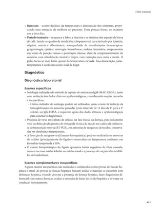 Febre Amarela 
421 
• Remissão – ocorre declínio da temperatura e diminuição dos sintomas, provo-cando 
uma sensação de melhora no paciente. Dura poucas horas, no máximo 
um a dois dias. 
• Período toxêmico – reaparece a febre, a diarreia e os vômitos têm aspecto de borra 
de café. Instala-se quadro de insuficiência hepatorrenal caracterizado por icterícia, 
oligúria, anúria e albuminúria, acompanhado de manifestações hemorrágicas: 
gengivorragia, epistaxe, otorragia, hematêmese, melena, hematúria, sangramentos 
em locais de punção venosa e prostração intensa, além de comprometimento do 
sensório, com obnubilação mental e torpor, com evolução para coma e morte. O 
pulso torna-se mais lento, apesar da temperatura elevada. Essa dissociação pulso-temperatura 
é conhecida como sinal de Faget. 
Diagnóstico 
Diagnóstico laboratorial 
Exames específicos 
• Sorologia realizada pelo método de captura de anticorpos IgM (MAC-ELISA), junto 
com avaliação dos dados clínicos e epidemiológicos, considerando reações cruzadas 
e inespecíficas. 
- Outros métodos de sorologia podem ser utilizados, como o teste de inibição da 
hemaglutinação em amostras pareadas (com intervalo de 15 dias da 1ª para a 2ª 
coleta), ou IgG-ELISA, e requerem apoio dos dados clínicos e epidemiológicos 
para concluir o diagnóstico. 
• Pesquisa de vírus em cultura de células, na fase inicial da doença, para isolamento 
viral ou detecção de genoma do vírus pela técnica da reação em cadeia da polimera-se 
de transcrição reversa (RT-PCR), em amostras de sangue ou de tecidos, conserva-das 
em ultrabaixas temperaturas. 
• A detecção de antígeno viral (imuno-histoquímica) pode ser realizada em amostras 
de tecidos (principalmente do fígado) conservadas em temperatura ambiente, em 
formalina tamponada a 10%. 
• O exame histopatológico do fígado apresenta lesões sugestivas de febre amarela, 
como a necrose médio-lobular ou médio-zonal e a presença de corpúsculos acidófi-los 
de Coulcilman. 
Exames complementares inespecíficos 
Alguns exames inespecíficos são realizados e conhecidos como provas de função he-pática 
e renal. As provas de função hepática buscam avaliar e manejar os pacientes com 
disfunção hepática, visando detectar a presença de doença hepática, fazer diagnóstico di-ferencial 
com outras doenças, avaliar a extensão da lesão do tecido hepático e orientar na 
condução do tratamento. 
 