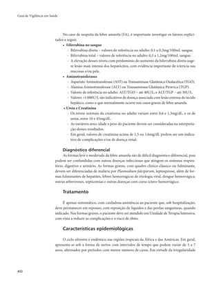 Guia de Vigilância em Saúde 
422 
No caso de suspeita da febre amarela (FA), é importante investigar os fatores explici-tados 
a seguir. 
• Bilirrubina no sangue 
- Bilirrubina direta – valores de referência no adulto: 0,1 a 0,3mg/100mL sangue. 
- Bilirrubina total – valores de referência no adulto: 0,3 a 1,2mg/100mL sangue. 
- A elevação desses níveis com predomínio do aumento da bilirrubina direta suge-re 
lesão mais intensa dos hepatócitos, com evidência importante de icterícia nas 
mucosas e/ou pele. 
• Aminotransferases 
- Aspartato Aminotransferase (AST) ou Transaminase Glutâmica Oxalacética (TGO). 
- Alanina Aminotransferase (ALT) ou Transaminase Glutâmica Pirúvica (TGP). 
- Valores de referência no adulto: AST/TGO – até 40U/L; e ALT/TGP – até 30U/L. 
- Valores >1.000U/L são indicativos de doença associada com lesão extensa do tecido 
hepático, como o que normalmente ocorre nos casos graves de febre amarela. 
• Ureia e Creatinina 
- Os níveis normais da creatinina no adulto variam entre 0,6 e 1,3mg/dL, e os de 
ureia, entre 10 e 45mg/dL. 
- As variáveis sexo, idade e peso do paciente devem ser consideradas na interpreta-ção 
desses resultados. 
- Em geral, valores de creatinina acima de 1,5 ou 1,6mg/dL podem ser um indica-tivo 
de complicações e/ou de doença renal. 
Diagnóstico diferencial 
As formas leve e moderada da febre amarela são de difícil diagnóstico diferencial, pois 
podem ser confundidas com outras doenças infecciosas que atingem os sistemas respira-tório, 
digestivo e urinário. As formas graves, com quadro clínico clássico ou fulminante, 
devem ser diferenciadas de malária por Plasmodium falciparum, leptospirose, além de for-mas 
fulminantes de hepatites, febres hemorrágicas de etiologia viral, dengue hemorrágica, 
outras arboviroses, septicemias e outras doenças com curso íctero-hemorrágico. 
Tratamento 
É apenas sintomático, com cuidadosa assistência ao paciente que, sob hospitalização, 
deve permanecer em repouso, com reposição de líquidos e das perdas sanguíneas, quando 
indicado. Nas formas graves, o paciente deve ser atendido em Unidade de Terapia Intensiva, 
com vista a reduzir as complicações e o risco de óbito. 
Características epidemiológicas 
O ciclo silvestre é endêmico nas regiões tropicais da África e das Américas. Em geral, 
apresenta-se sob a forma de surtos com intervalos de tempo que podem variar de 3 a 7 
anos, alternados por períodos com menor número de casos. Em virtude da irregularidade 
 