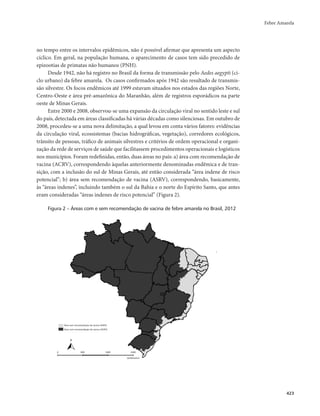 Febre Amarela 
423 
no tempo entre os intervalos epidêmicos, não é possível afirmar que apresenta um aspecto 
cíclico. Em geral, na população humana, o aparecimento de casos tem sido precedido de 
epizootias de primatas não humanos (PNH). 
Desde 1942, não há registro no Brasil da forma de transmissão pelo Aedes aegypti (ci-clo 
urbano) da febre amarela. Os casos confirmados após 1942 são resultado de transmis-são 
silvestre. Os focos endêmicos até 1999 estavam situados nos estados das regiões Norte, 
Centro-Oeste e área pré-amazônica do Maranhão, além de registros esporádicos na parte 
oeste de Minas Gerais. 
Entre 2000 e 2008, observou-se uma expansão da circulação viral no sentido leste e sul 
do país, detectada em áreas classificadas há várias décadas como silenciosas. Em outubro de 
2008, procedeu-se a uma nova delimitação, a qual levou em conta vários fatores: evidências 
da circulação viral, ecossistemas (bacias hidrográficas, vegetação), corredores ecológicos, 
trânsito de pessoas, tráfico de animais silvestres e critérios de ordem operacional e organi-zação 
da rede de serviços de saúde que facilitassem procedimentos operacionais e logísticos 
nos municípios. Foram redefinidas, então, duas áreas no país: a) área com recomendação de 
vacina (ACRV), correspondendo àquelas anteriormente denominadas endêmica e de tran-sição, 
com a inclusão do sul de Minas Gerais, até então considerada “área indene de risco 
potencial”; b) área sem recomendação de vacina (ASRV), correspondendo, basicamente, 
às “áreas indenes”, incluindo também o sul da Bahia e o norte do Espírito Santo, que antes 
eram consideradas “áreas indenes de risco potencial” (Figura 2). 
Figura 2 – Áreas com e sem recomendação de vacina de febre amarela no Brasil, 2012 
Área sem recomendação de vacina (ASRV) 
Área com recomendação de vacina (ACRV) 
0 800 1600 2400 
Quilômetros 
N 
 
