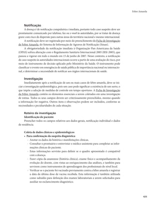Febre Amarela 
425 
Notificação 
A doença é de notificação compulsória e imediata, portanto todo caso suspeito deve ser 
prontamente comunicado por telefone, fax ou e-mail às autoridades, por se tratar de doença 
grave com risco de dispersão para outras áreas do território nacional e mesmo internacional. 
A notificação deve ser registrada por meio do preenchimento da Ficha de Investigação 
de Febre Amarela, do Sistema de Informação de Agravos de Notificação (Sinan). 
A obrigatoriedade da notificação imediata à Organização Pan-Americana da Saúde 
(OPAS) sofreu alteração com o Regulamento Sanitário Internacional-2005 (RSI-2005), que 
passou a vigorar em todo o mundo em 15 de junho de 2007. Nesse contexto, a notificação 
de caso suspeito às autoridades internacionais ocorre a partir de uma avaliação de risco, por 
meio de instrumento de decisão aplicado pelo Ministério da Saúde. O instrumento pode 
classificar o evento em emergência de saúde pública de importância nacional ou internacio-nal, 
e determinar a necessidade de notificar aos órgãos internacionais de saúde. 
Investigação 
Imediatamente após a notificação de um ou mais casos de febre amarela, deve-se ini-ciar 
a investigação epidemiológica, pois um caso pode significar a existência de um surto, o 
que impõe a adoção de medidas de controle em tempo oportuno. A Ficha de Investigação 
da Febre Amarela contém os elementos essenciais a serem coletados em uma investigação 
de rotina. Todos os seus campos devem ser criteriosamente preenchidos, mesmo quando 
a informação for negativa. Outros itens e observações podem ser incluídos, conforme as 
necessidades e peculiaridades de cada situação. 
Roteiro da investigação 
Identificação do paciente 
Preencher todos os campos relativos aos dados gerais, notificação individual e dados 
de residência. 
Coleta de dados clínicos e epidemiológicos 
• Para confirmação da suspeita diagnóstica 
- Anotar os dados da história e manifestações clínicas. 
- Consultar o prontuário e entrevistar o médico assistente para completar as infor-mações 
clínicas do paciente. 
- Estas informações servirão para definir se o quadro apresentado é compatível 
com a doença. 
- Fazer cópia da anamnese (história clínica), exame físico e acompanhamento da 
evolução do doente, com vistas ao enriquecimento das análises, e também para 
servirem como instrumentos de aprendizagem dos profissionais do nível local. 
- Verificar se o paciente foi vacinado previamente contra a febre amarela e registrar 
a data da última dose de vacina recebida. Esta informação é também utilizada 
como subsídio para definição dos exames laboratoriais a serem solicitados para 
auxiliar no esclarecimento diagnóstico. 
 