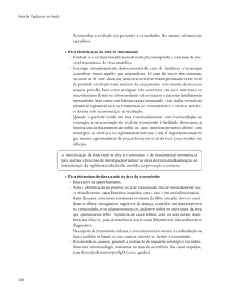 Guia de Vigilância em Saúde 
426 
- Acompanhar a evolução dos pacientes e os resultados dos exames laboratoriais 
específicos. 
• Para identificação da área de transmissão 
- Verificar se o local de residência ou de visitação corresponde a uma área de pro-vável 
transmissão do vírus amarílico. 
- Investigar minuciosamente: deslocamentos do caso, de familiares e/ou amigos 
(considerar todos aqueles que antecederam 15 dias do início dos sintomas, 
inclusive os de curta duração) para caracterizar se houve permanência em local 
de provável circulação viral; notícias de adoecimento e/ou mortes de macacos 
naquele período, bem como averiguar esta ocorrência em anos anteriores; os 
procedimentos devem ser feitos mediante entrevista com o paciente, familiares ou 
responsáveis, bem como com lideranças da comunidade – tais dados permitirão 
identificar o provável local de transmissão do vírus amarílico e verificar se trata-se 
de área com recomendação de vacinação. 
- Quando o paciente residir em área reconhecidamente com recomendação de 
vacinação, a caracterização do local de transmissão é facilitada. Entretanto, a 
história dos deslocamentos de todos os casos suspeitos permitirá definir com 
maior grau de certeza o local provável de infecção (LPI). É importante observar 
que mesmo a permanência de poucas horas em local de risco pode resultar em 
infecção. 
A identificação da área onde se deu a transmissão é de fundamental importância 
para nortear o processo de investigação e definir as áreas de extensão da aplicação de 
intensificação da vigilância e adoção das medidas de prevenção e controle. 
• Para determinação da extensão da área de transmissão 
- Busca ativa de casos humanos. 
- Após a identificação do possível local de transmissão, iniciar imediatamente bus-ca 
ativa de outros casos humanos suspeitos, casa a casa e em unidades de saúde. 
- Além daqueles com sinais e sintomas evidentes de febre amarela, deve-se consi-derar 
os óbitos com quadros sugestivos da doença, ocorridos nos dias anteriores 
na comunidade, e os oligossintomáticos, inclusive todos os indivíduos da área 
que apresentaram febre (vigilância de casos febris), com ou sem outras mani-festações 
clínicas, pois os resultados dos exames laboratoriais irão esclarecer o 
diagnóstico. 
- Na suspeita de transmissão urbana, o procedimento é o mesmo e a delimitação da 
busca também se baseia na área onde se suspeita ter havido a transmissão. 
- Recomenda-se, quando possível, a realização de inquérito sorológico em indiví-duos 
sem sintomatologia, residentes na área de ocorrência dos casos suspeitos, 
para detecção de anticorpos IgM (casos agudos). 
 