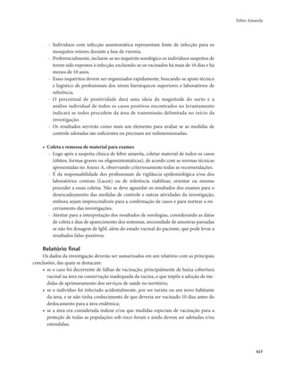Febre Amarela 
427 
- Indivíduos com infecção assintomática representam fonte de infecção para os 
mosquitos vetores durante a fase de viremia. 
- Preferencialmente, incluem-se no inquérito sorológico os indivíduos suspeitos de 
terem sido expostos à infecção, excluindo-se os vacinados há mais de 10 dias e há 
menos de 10 anos. 
- Esses inquéritos devem ser organizados rapidamente, buscando-se apoio técnico 
e logístico de profissionais dos níveis hierárquicos superiores e laboratórios de 
referência. 
- O percentual de positividade dará uma ideia da magnitude do surto e a 
análise individual de todos os casos positivos encontrados no levantamento 
indicará se todos procedem da área de transmissão delimitada no início da 
investigação. 
- Os resultados servirão como mais um elemento para avaliar se as medidas de 
controle adotadas são suficientes ou precisam ser redimensionadas. 
• Coleta e remessa de material para exames 
- Logo após a suspeita clínica de febre amarela, coletar material de todos os casos 
(óbitos, formas graves ou oligossintomáticas), de acordo com as normas técnicas 
apresentadas no Anexo A, observando criteriosamente todas as recomendações. 
- É da responsabilidade dos profissionais da vigilância epidemiológica e/ou dos 
laboratórios centrais (Lacen) ou de referência viabilizar, orientar ou mesmo 
proceder a essas coletas. Não se deve aguardar os resultados dos exames para o 
desencadeamento das medidas de controle e outras atividades da investigação, 
embora sejam imprescindíveis para a confirmação de casos e para nortear o en-cerramento 
das investigações. 
- Atentar para a interpretação dos resultados de sorologias, considerando as datas 
de coleta e dias de aparecimento dos sintomas, necessidade de amostras pareadas 
se não for dosagem de IgM, além do estado vacinal do paciente, que pode levar a 
resultados falso-positivos. 
Relatório final 
Os dados da investigação deverão ser sumarizados em um relatório com as principais 
conclusões, das quais se destacam: 
• se o caso foi decorrente de falhas de vacinação, principalmente de baixa cobertura 
vacinal na área ou conservação inadequada da vacina, o que impõe a adoção de me-didas 
de aprimoramento dos serviços de saúde no território; 
• se o indivíduo foi infectado acidentalmente, por ser turista ou um novo habitante 
da área, e se não tinha conhecimento de que deveria ser vacinado 10 dias antes do 
deslocamento para a área endêmica; 
• se a área era considerada indene e/ou que medidas especiais de vacinação para a 
proteção de todas as populações sob risco foram e ainda devem ser adotadas e/ou 
estendidas; 
 