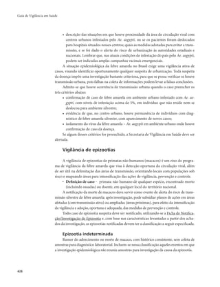 Guia de Vigilância em Saúde 
428 
• descrição das situações em que houve proximidade da área de circulação viral com 
centros urbanos infestados pelo Ae. aegypti, ou se os pacientes foram deslocados 
para hospitais situados nesses centros; quais as medidas adotadas para evitar a trans-missão, 
e se foi dado o alerta do risco de urbanização às autoridades estaduais e 
nacionais. Lembrar que, nas atuais condições de infestação do país pelo Ae. aegypti, 
podem ser indicadas amplas campanhas vacinais emergenciais. 
A situação epidemiológica da febre amarela no Brasil exige uma vigilância ativa de 
casos, visando identificar oportunamente qualquer suspeita de urbanização. Toda suspeita 
da doença impõe uma investigação bastante criteriosa, para que se possa verificar se houve 
transmissão urbana, pois falhas na coleta de informações podem levar a falsas conclusões. 
Admite-se que houve ocorrência de transmissão urbana quando o caso preencher os 
três critérios abaixo: 
• confirmação de caso de febre amarela em ambiente urbano infestado com Ae. ae-gypti, 
com níveis de infestação acima de 5%, em indivíduo que não reside nem se 
deslocou para ambiente silvestre; 
• evidência de que, no centro urbano, houve permanência de indivíduos com diag-nóstico 
de febre amarela silvestre, com aparecimento de novos casos; 
• isolamento do vírus da febre amarela – Ae. aegypti em ambiente urbano onde houve 
confirmação de caso da doença. 
Se algum desses critérios for preenchido, a Secretaria de Vigilância em Saúde deve ser 
alertada. 
Vigilância de epizootias 
A vigilância de epizootias de primatas não humanos (macacos) é um eixo do progra-ma 
de vigilância da febre amarela que visa à detecção oportuna da circulação viral, além 
de ser útil na delimitação das áreas de transmissão, orientando locais com populações sob 
risco e mapeando áreas para intensificação das ações de vigilância, prevenção e controle. 
• Definição de caso ‒ primata não humano de qualquer espécie, encontrado morto 
(incluindo ossadas) ou doente, em qualquer local do território nacional. 
A notificação da morte de macacos deve servir como evento de alerta do risco de trans-missão 
silvestre de febre amarela; após investigação, pode subsidiar planos de ações em áreas 
afetadas (com transmissão ativa) ou ampliadas (áreas próximas), para efeito da intensificação 
da vigilância e adoção, oportuna e adequada, das medidas de prevenção e controle. 
Todo caso de epizootia suspeita deve ser notificado, utilizando-se a Ficha de Notifica-ção/ 
Investigação de Epizootia e, com base nas características levantadas a partir dos acha-dos 
da investigação, as epizootias notificadas devem ter a classificação a seguir especificada. 
Epizootia indeterminada 
Rumor do adoecimento ou morte de macaco, com histórico consistente, sem coleta de 
amostras para diagnóstico laboratorial. Incluem-se nessa classificação aqueles eventos em que 
a investigação epidemiológica não reuniu amostras para investigação da causa da epizootia. 
 