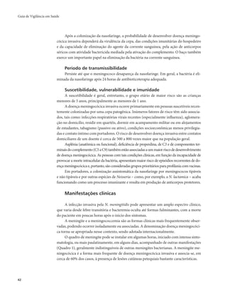 Guia de Vigilância em Saúde 
42 
Após a colonização da nasofaringe, a probabilidade de desenvolver doença meningo-cócica 
invasiva dependerá da virulência da cepa, das condições imunitárias do hospedeiro 
e da capacidade de eliminação do agente da corrente sanguínea, pela ação de anticorpos 
séricos com atividade bactericida mediada pela ativação do complemento. O baço também 
exerce um importante papel na eliminação da bactéria na corrente sanguínea. 
Período de transmissibilidade 
Persiste até que o meningococo desapareça da nasofaringe. Em geral, a bactéria é eli-minada 
da nasofaringe após 24 horas de antibioticoterapia adequada. 
Suscetibilidade, vulnerabilidade e imunidade 
A suscetibilidade é geral, entretanto, o grupo etário de maior risco são as crianças 
menores de 5 anos, principalmente as menores de 1 ano. 
A doença meningocócica invasiva ocorre primariamente em pessoas suscetíveis recen-temente 
colonizadas por uma cepa patogênica. Inúmeros fatores de risco têm sido associa-dos, 
tais como: infecções respiratórias virais recentes (especialmente influenza), aglomera-ção 
no domicílio, residir em quartéis, dormir em acampamento militar ou em alojamentos 
de estudantes, tabagismo (passivo ou ativo), condições socioeconômicas menos privilegia-das 
e contato íntimo com portadores. O risco de desenvolver doença invasiva entre contatos 
domiciliares de um doente é cerca de 500 a 800 vezes maior que na população geral. 
Asplênia (anatômica ou funcional), deficiência de properdina, de C3 e de componentes ter-minais 
do complemento (C5 a C9) também estão associadas a um maior risco de desenvolvimento 
de doença meningocócica. As pessoas com tais condições clínicas, em função da incapacidade de 
provocar a morte intracelular da bactéria, apresentam maior risco de episódios recorrentes de do-ença 
meningocócica e, portanto, são consideradas grupos prioritários para profilaxia com vacinas. 
Em portadores, a colonização assintomática da nasofaringe por meningococos tipáveis 
e não tipáveis e por outras espécies de Neisseria – como, por exemplo, a N. lactamica – acaba 
funcionando como um processo imunizante e resulta em produção de anticorpos protetores. 
Manifestações clínicas 
A infecção invasiva pela N. meningitidis pode apresentar um amplo espectro clínico, 
que varia desde febre transitória e bacteremia oculta até formas fulminantes, com a morte 
do paciente em poucas horas após o início dos sintomas. 
A meningite e a meningococcemia são as formas clínicas mais frequentemente obser-vadas, 
podendo ocorrer isoladamente ou associadas. A denominação doença meningocóci-ca 
torna-se apropriada nesse contexto, sendo adotada internacionalmente. 
O quadro de meningite pode se instalar em algumas horas, iniciado com intensa sinto-matologia, 
ou mais paulatinamente, em alguns dias, acompanhado de outras manifestações 
(Quadro 1), geralmente indistinguíveis de outras meningites bacterianas. A meningite me-ningocócica 
é a forma mais frequente de doença meningocócica invasiva e associa-se, em 
cerca de 60% dos casos, à presença de lesões cutâneas petequiais bastante características. 
 