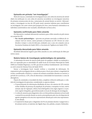 Febre Amarela 
429 
Epizootia em primata “em investigação” 
Morte de macaco, constatada em investigação local, com coleta de amostras do animal 
objeto da notificação ou com coleta de amostras secundárias na investigação (amostras 
de primatas remanescentes da área, contactantes do animal doente ou morto). Adicional-mente, 
a investigação na área do LPI pode reunir amostras indiretas para contribuírem 
na investigação, tais como vetores para pesquisa de vírus, casos humanos sintomáticos ou 
indivíduos assintomáticos não vacinados, identificados na busca ativa. 
Epizootia confirmada para febre amarela 
Por laboratório: resultado laboratorial conclusivo para a febre amarela em pelo menos 
um animal do LPI. 
• Por vínculo epidemiológico ‒ epizootia em primata associada à evidência de cir-culação 
viral em vetores, outros primatas ou humanos no LPI. Devem ser consi-derados 
o tempo e a área de detecção, avaliando caso a caso, em conjunto com as 
Secretarias Estaduais de Saúde (SES) e a Secretaria de Vigilância em Saúde (SVS). 
Epizootia descartada para febre amarela 
Resultado laboratorial negativo para febre amarela ou com confirmação de óbito por 
outras causas. 
Roteiro básico de investigação epidemiológica de epizootias 
A informação da morte de macaco pode partir de qualquer cidadão ou instituição e 
deve ser repassada para as autoridades de saúde locais da Secretaria Municipal de Saúde 
(SMS) ou Unidades Regionais, e às SES, que devem notificar imediatamente (até 24 horas) 
ao nível central do Sistema Único de Saúde (SUS). 
Iniciar a investigação local, visando verificar a veracidade da informação. Os 
responsáveis pela investigação devem se deslocar para o local, para estimar a magnitude do 
evento, considerando o histórico, o número de animais acometidos (doentes ou mortos), o 
período de ocorrência, o LPI, a fim de determinar a intensidade da transmissão e a área de 
abrangência. 
Depois de constatada a veracidade dos fatos, completar a ficha de notificação e o rela-tório 
de investigação de epizootias, considerando os aspectos abaixo. 
• O preenchimento de informações detalhadas da área e do entorno do LPI; convém 
avaliar detalhes da presença de população de primatas e mosquitos na área, outros 
animais, tipo de vegetação, cultura, bacia hidrográfica (rios, lagos, lagoas) e, se pos-sível, 
registro fotográfico, georreferenciando os locais de destaque da investigação. 
• A coleta de amostras para diagnóstico deve ser feita preferencialmente no local onde 
o animal foi encontrado doente ou morto, principalmente pelo risco de dispersão de 
agentes patogênicos de uma área supostamente afetada para outra área supostamen-te 
não afetada. 
• O material de eleição para o diagnóstico de FA em primatas doentes é sangue/soro; e 
de animais mortos, os materiais são: fígado, baço, rim, pulmão, coração e linfonodos. 
 