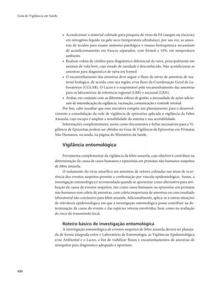 Guia de Vigilância em Saúde 
430 
• Acondicionar o material coletado para pesquisa de vírus da FA (sangue ou vísceras) 
em nitrogênio líquido ou gelo seco (temperatura ultrabaixa); por sua vez, as amos-tras 
de tecidos para exame anátomo-patológico e imuno-histoquímica necessitam 
de acondicionamento em frascos separados, com formol a 10%, em temperatura 
ambiente. 
• Realizar coleta de cérebro para diagnóstico diferencial da raiva, principalmente em 
animais de vida livre, cujo estado de sanidade é desconhecido. Não acondicionar as 
amostras para diagnóstico de raiva em formol. 
• O encaminhamento das amostras deve seguir o fluxo de envio de amostras de ma-terial 
biológico, de acordo com sua região, e/ou fluxo da Coordenação Geral de La-boratórios 
(CGLAB). O Lacen é o responsável pelo encaminhamento das amostras 
para os laboratórios de referência regional (LRR) e nacional (LRN). 
• Avaliar, em conjunto com as diferentes esferas de gestão, a necessidade de ações adicio-nais 
de intensificação da vigilância, vacinação, comunicação e controle vetorial. 
Por fim, cabe ressaltar que essa iniciativa compõe um planejamento para o desenvol-vimento 
e consolidação da rede de vigilância de epizootias aplicada à vigilância da Febre 
Amarela, cujo escopo é ampliar a sensibilidade do sistema e sua aceitabilidade. 
Informações complementares, assim como documentos e fichas necessários para a Vi-gilância 
de Epizootias podem ser obtidos no Guia de Vigilância de Epizootias em Primatas 
Não Humanos, ou ainda, na página do Ministério da Saúde. 
Vigilância entomológica 
Ferramenta complementar da vigilância da febre amarela, cujo objetivo é contribuir na 
determinação da causa de casos humanos e epizootias em primatas não humanos suspeitos 
de febre amarela. 
O isolamento do vírus amarílico em amostras de vetores coletadas nas áreas de ocor-rência 
dos eventos suspeitos permite a confirmação por vínculo epidemiológico. Assim, a 
investigação entomológica é recomendada quando se apresentar como alternativa para atri-buição 
de causa de eventos suspeitos, tais como casos humanos ou epizootias em primatas 
não humanos sem coleta de amostras, com coleta inoportuna de amostras ou com resultado 
laboratorial não conclusivo para febre amarela. Adicionalmente, aplica-se a outras situações 
de relevância epidemiológica em que a investigação entomológica possa contribuir na de-terminação 
da causa do evento e das espécies vetoras envolvidas, bem como na avaliação 
do risco de transmissão local. 
Roteiro básico de investigação entomológica 
A investigação entomológica de eventos suspeitos de febre amarela deverá ser planeja-da 
de forma integrada entre o Laboratório de Entomologia, as Vigilâncias Epidemiológica 
e/ou Ambiental e o Lacen, a fim de viabilizar fluxos e encaminhamentos de amostras de 
mosquitos para diagnóstico adequado e oportuno. 
 