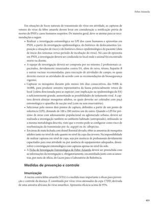 Febre Amarela 
431 
Em situações de focos naturais de transmissão do vírus em atividade, as capturas de 
vetores do vírus da febre amarela devem levar em consideração a notificação prévia de 
mortes de PNH e casos humanos suspeitos. De maneira geral, deve-se atentar para as reco-mendações 
a seguir. 
• Realizar a investigação entomológica no LPI dos casos humanos e epizootias em 
PNH, a partir da investigação epidemiológica, do histórico de deslocamentos (ex-posição 
a situações de risco) e do histórico clínico-epidemiológico do paciente (data 
de início dos sintomas versus período de incubação do vírus). No caso de epizootia 
em PNH, a investigação deverá ser conduzida no local onde o animal foi encontrado 
morto ou doente. 
• A equipe de investigação deverá ser composta por no mínimo 2 profissionais ca-pacitados, 
devidamente imunizados contra FA, além de raiva, tétano, hepatite B 
e outras vacinas recomendadas, para execução de atividades de campo, os quais 
deverão exercer as atividades de acordo com as recomendações de biossegurança 
vigentes. 
• Capturar os mosquitos durante pelo menos três dias consecutivos, das 9:00h às 
16:00h, para produzir amostra representativa da fauna potencialmente vetora do 
local (coleta direcionada para as espécies com implicação na epidemiologia da FA) 
e suficientemente grande, aumentando as possibilidades de isolamento viral. A cap-tura 
deverá almejar mosquitos adultos, os quais deverão ser coletados com puçá 
entomológico e aparelho de sucção oral (com ou sem reservatório). 
• Selecionar pelo menos dois pontos de captura, definidos a partir de um ponto de 
referência (LPI), distando de 100 a 200 metros um do outro. Quando o LPI for pró-ximo 
de áreas com adensamento populacional ou aglomerado urbano, deverá ser 
realizada a investigação também no ambiente habitado (antropizado), utilizando-se 
a mesma metodologia descrita, visto que o evento pode se configurar como risco de 
reurbanização da transmissão por Ae. aegypti ou Ae. albopictus. 
• Em áreas de mata fechada com dossel florestal elevado, obter as amostras de mosquitos 
adultos tanto no nível do solo quanto no nível da copa das árvores. Na impossibilidade 
de realizar capturas em nível de copa, seja por ausência de profissionais devidamente 
capacitados para essa atividade ou por ausência de equipamentos adequados, desen-volver 
a investigação entomológica com capturas apenas no nível do solo. 
• A Ficha de Investigação Entomológica de Febre Amarela deverá ser preenchida com 
as informações da investigação e, obrigatoriamente, encaminhada junto com as amos-tras, 
por meio de ofício, do Lacen para o Laboratório de Referência. 
Medidas de prevenção e controle 
Imunização 
A vacina contra febre amarela (VFA) é a medida mais importante e eficaz para preven-ção 
e controle da doença. É constituída por vírus vivos atenuados da cepa 17DD, derivada 
de uma amostra africana do vírus amarílico. Apresenta eficácia acima de 95%. 
 