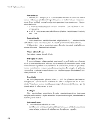 Guia de Vigilância em Saúde 
432 
Conservação 
A conservação e a manipulação da vacina devem ser realizadas de acordo com normas 
técnicas estabelecidas pelo laboratório produtor, sendo de vital importância para a manu-tenção 
da sua qualidade imunogênica. Portanto, algumas orientações devem ser rigorosa-mente 
obedecidas: 
• na instância central ou regional, deverá ser conservada a -20°C, em freezer ou câma-ra 
fria negativa; 
• na sala de vacinação, a conservação é feita em geladeira, com temperatura variando 
entre 2 e 8°C. 
Reconstituição 
A vacina reconstituída deve ser mantida em temperatura de 2 a 8°C, preferencialmente 
a 5°C. Mantidas essas condições, o prazo de validade após reconstituição é de 6 horas. 
O diluente deve estar na mesma temperatura da vacina e colocado na geladeira, no 
mínimo, 6 horas ou 1 dia antes de ser utilizado. 
Via de administração 
Subcutânea, em dose única de 0,5mL. 
Indicação da vacina 
É recomendada para toda a população a partir dos 9 meses de idade, com reforço de 
10 em 10 anos, tanto às pessoas residentes nas áreas de risco de transmissão quanto às que 
eventualmente se exponham ao risco de adoecer de febre amarela (motoristas, agricultores, 
turistas, caminhoneiros, pescadores, caçadores, garimpeiros). Em situações de epidemias, 
recomenda-se a vacinação a partir de 6 meses, por via subcutânea, em dose única de 0,5mL, 
e reforço de 10 em 10 anos. 
Imunidade 
Os anticorpos protetores aparecem entre o 7º e o 10º dia após a aplicação da vacina, 
razão pela qual a imunização deve ocorrer 10 dias antes de se ingressar em área de trans-missão. 
Uma só dose confere imunidade por um período mínimo de 10 anos, o que faz 
necessária dose de reforço a cada 10 anos. 
Gestação 
Não é recomendada a administração da vacina em gestantes, exceto em situações de 
emergência epidemiológica, vigência de surtos ou epidemias ou viagem para área de risco, 
avaliadas por um médico. 
Contraindicações 
• Crianças menores de 6 meses de idade. 
• Indivíduos com história de reação anafilática relacionada a substâncias presentes na 
vacina (gelatina bovina, ovo de galinha e seus derivados, por exemplo). 
 