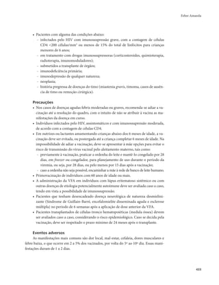 Febre Amarela 
433 
• Pacientes com alguma das condições abaixo: 
- infectados pelo HIV com imunossupressão grave, com a contagem de células 
CD4 <200 células/mm3 ou menos de 15% do total de linfócitos para crianças 
menores de 6 anos; 
- em tratamento com drogas imunossupressoras (corticosteroides, quimioterapia, 
radioterapia, imunomoduladores); 
- submetidos a transplante de órgãos; 
- imunodeficiência primária; 
- imunodepressão de qualquer natureza; 
- neoplasia; 
- história pregressa de doenças do timo (miastenia gravis, timoma, casos de ausên-cia 
de timo ou remoção cirúrgica). 
Precauções 
• Nos casos de doenças agudas febris moderadas ou graves, recomenda-se adiar a va-cinação 
até a resolução do quadro, com o intuito de não se atribuir à vacina as ma-nifestações 
da doença em curso. 
• Indivíduos infectados pelo HIV, assintomáticos e com imunossupressão moderada, 
de acordo com a contagem de células CD4. 
• Em nutrizes ou lactantes amamentando crianças abaixo dos 6 meses de idade, a va-cinação 
deve ser evitada, ou postergada até a criança completar 6 meses de idade. Na 
impossibilidade de adiar a vacinação, deve-se apresentar à mãe opções para evitar o 
risco de transmissão do vírus vacinal pelo aleitamento materno, tais como: 
- previamente à vacinação, praticar a ordenha do leite e mantê-lo congelado por 28 
dias, em freezer ou congelador, para planejamento de uso durante o período da 
viremia, ou seja, por 28 dias, ou pelo menos por 15 dias após a vacinação; 
- caso a ordenha não seja possível, encaminhar a mãe à rede de banco de leite humano. 
• Primovacinação de indivíduos com 60 anos de idade ou mais. 
• A administração da VFA em indivíduos com lúpus eritematoso sistêmico ou com 
outras doenças de etiologia potencialmente autoimune deve ser avaliada caso a caso, 
tendo em vista a possibilidade de imunossupressão. 
• Pacientes que tenham desencadeado doença neurológica de natureza desmielini-zante 
(Síndrome de Guillain-Barré, encefalomielite disseminada aguda e esclerose 
múltipla) no período de 6 semanas após a aplicação de dose anterior da VFA. 
• Pacientes transplantados de células-tronco hematopoiéticas (medula óssea) devem 
ser avaliados caso a caso, considerando o risco epidemiológico. Caso se decida pela 
vacinação, deve ser respeitado o prazo mínimo de 24 meses após o transplante. 
Eventos adversos 
As manifestações mais comuns são dor local, mal-estar, cefaleia, dores musculares e 
febre baixa, o que ocorre em 2 a 5% dos vacinados, por volta do 5º ao 10º dia. Essas mani-festações 
duram de 1 a 2 dias. 
 