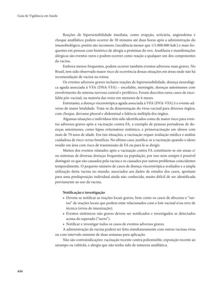 Guia de Vigilância em Saúde 
434 
Reações de hipersensibilidade imediata, como erupção, urticária, angioedema e 
choque anafilático podem ocorrer de 30 minutos até duas horas após a administração do 
imunobiológico, porém são incomuns (incidência menor que 1/1.000.000 hab.) e mais fre-quentes 
em pessoas com histórico de alergia a proteínas do ovo. Anafilaxia e manifestações 
alérgicas são eventos raros e podem ocorrer como reação a qualquer um dos componentes 
da vacina. 
Embora menos frequentes, podem ocorrer também eventos adversos mais graves. No 
Brasil, tem sido observado maior risco de ocorrência dessas situações em áreas onde não há 
recomendação de vacina na rotina. 
Os eventos adversos graves incluem reações de hipersensibilidade, doença neurológi-ca 
aguda associada à VFA (DNA-VFA) – encefalite, meningite, doenças autoimunes com 
envolvimento do sistema nervoso central e periférico. Foram descritos raros casos de ence-falite 
pós-vacinal, na maioria das vezes em menores de 6 meses. 
Entretanto, a doença viscerotrópica aguda associada à VFA (DVA-VFA) é o evento ad-verso 
de maior letalidade. Trata-se da disseminação do vírus vacinal para diversos órgãos, 
com choque, derrame pleural e abdominal e falência múltipla dos órgãos. 
Algumas situações e indivíduos têm sido identificados como de maior risco para even-tos 
adversos graves após a vacinação contra FA, a exemplo de pessoas portadoras de do-enças 
autoimunes, como lúpus eritematoso sistêmico, e primovacinação em idosos com 
mais de 70 anos de idade. Em tais situações, a vacinação requer avaliação médica e análise 
cuidadosa de risco versus benefício. No último caso, justifica-se a vacinação quando o idoso 
residir em área com risco de transmissão de FA ou para lá se dirigir. 
Muitos dos eventos relatados após a vacinação contra FA constituem-se em sinais e/ 
ou sintomas de diversas doenças frequentes na população, por isso nem sempre é possível 
distinguir os que são causados pela vacina e os causados por outros problemas coincidentes 
temporalmente. O pequeno número de casos de doença viscerotrópica avaliados e a ampla 
utilização desta vacina no mundo, associados aos dados de estudos dos casos, apontam 
para uma predisposição individual ainda não conhecida, muito difícil de ser identificada 
previamente ao uso da vacina. 
Notificação e investigação 
• Devem-se notificar as reações locais graves, bem como os casos de abscesso e “sur-tos” 
de reações locais que podem estar relacionados com o lote vacinal e/ou erro de 
técnica (erros de imunização). 
• Eventos sistêmicos não graves devem ser notificados e investigados se detectados 
acima do esperado (“surto”). 
• Notificar e investigar todos os casos de eventos adversos graves. 
A administração da vacina poderá ser feita simultaneamente com outras vacinas vivas 
ou com intervalo mínimo de duas semanas para aplicação. 
Não são contraindicações: vacinação recente contra poliomielite, exposição recente ao 
sarampo ou rubéola, e alergia que não tenha sido de natureza anafilática. 
 