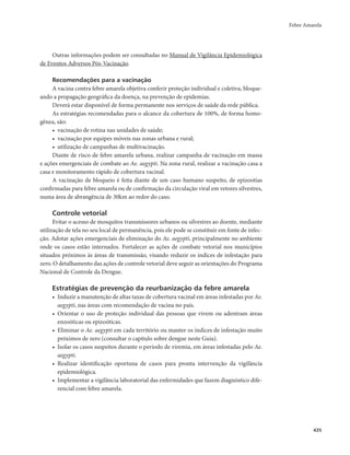 Febre Amarela 
435 
Outras informações podem ser consultadas no Manual de Vigilância Epidemiológica 
de Eventos Adversos Pós-Vacinação. 
Recomendações para a vacinação 
A vacina contra febre amarela objetiva conferir proteção individual e coletiva, bloque-ando 
a propagação geográfica da doença, na prevenção de epidemias. 
Deverá estar disponível de forma permanente nos serviços de saúde da rede pública. 
As estratégias recomendadas para o alcance da cobertura de 100%, de forma homo-gênea, 
são: 
• vacinação de rotina nas unidades de saúde; 
• vacinação por equipes móveis nas zonas urbana e rural; 
• utilização de campanhas de multivacinação. 
Diante de risco de febre amarela urbana, realizar campanha de vacinação em massa 
e ações emergenciais de combate ao Ae. aegypti. Na zona rural, realizar a vacinação casa a 
casa e monitoramento rápido de cobertura vacinal. 
A vacinação de bloqueio é feita diante de um caso humano suspeito, de epizootias 
confirmadas para febre amarela ou de confirmação da circulação viral em vetores silvestres, 
numa área de abrangência de 30km ao redor do caso. 
Controle vetorial 
Evitar o acesso de mosquitos transmissores urbanos ou silvestres ao doente, mediante 
utilização de tela no seu local de permanência, pois ele pode se constituir em fonte de infec-ção. 
Adotar ações emergenciais de eliminação do Ae. aegypti, principalmente no ambiente 
onde os casos estão internados. Fortalecer as ações de combate vetorial nos municípios 
situados próximos às áreas de transmissão, visando reduzir os índices de infestação para 
zero. O detalhamento das ações de controle vetorial deve seguir as orientações do Programa 
Nacional de Controle da Dengue. 
Estratégias de prevenção da reurbanização da febre amarela 
• Induzir a manutenção de altas taxas de cobertura vacinal em áreas infestadas por Ae. 
aegypti, nas áreas com recomendação de vacina no país. 
• Orientar o uso de proteção individual das pessoas que vivem ou adentram áreas 
enzoóticas ou epizoóticas. 
• Eliminar o Ae. aegypti em cada território ou manter os índices de infestação muito 
próximos de zero (consultar o capítulo sobre dengue neste Guia). 
• Isolar os casos suspeitos durante o período de viremia, em áreas infestadas pelo Ae. 
aegypti. 
• Realizar identificação oportuna de casos para pronta intervenção da vigilância 
epidemiológica. 
• Implementar a vigilância laboratorial das enfermidades que fazem diagnóstico dife-rencial 
com febre amarela. 
 