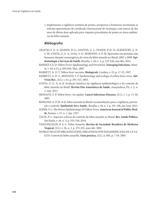 Guia de Vigilância em Saúde 
436 
• Implementar a vigilância sanitária de portos, aeroportos e fronteiras: recomenda-se 
solicitar apresentação do certificado internacional de vacinação, com menos de dez 
anos da última dose aplicada para viajantes procedentes de países ou áreas endêmi-cas 
de febre amarela. 
Bibliografia 
ARAÚJO, F. A. A.; RAMOS, D. G.; SANTOS, A. L.; PASSOS, P. H. O.; ELKHOURY, A. N. 
S. M.; COSTA, Z. G. A.; LEAL, S. G.; ROMANO, A. P. M. Epizootias em primatas não 
humanos durante reemergência do vírus da febre amarela no Brasil, 2007 a 2009. Epi-demiologia 
e Serviços de Saúde, Brasília, v. 20; n. 4, p. 519-526, out./dez. 2011. 
BARNETT, E. D. Yellow Fever: Epidemiology and Prevention. Emerging Infections, Atlan-ta, 
v. 44, n.15, p. 850-856, Mar., 2007. 
BARRETT, A. D. T. Yellow fever vaccines. Biologicals, London, v. 25, p. 17-25, 1997. 
BARRETT, A. D. T., MONATH, T. P. Epidemiology and ecology of yellow fever virus. Adv. 
Virus Res., [S.l.], v. 61, p. 291-315, 2003. 
COSTA, Z. G. A. et al. Evolução histórica da vigilância epidemiológica e do controle da 
febre amarela no Brasil. Revista Pan-Amazônica de Saúde, Ananindeua, PA, v. 2, n. 
1, mar. 2011. 
MONATH, T. P. Yellow fever: An update. Lancet Infectious Diseases, [S.l.], v. 1, p. 11-20, 
2001. 
ROMANO, A. P. M. et al. Febre amarela no Brasil: recomendações para a vigilância, preven-ção 
e controle. Epidemiol. Serv. Saúde., Brasília, v. 20, n. 1, p. 101-106, jan./mar. 2011. 
SOPER, F. L. The Newer Epidemiology Of Yellow Fever. American Journal of Public Heal-th, 
Boston, v. 27, n. 1, Jan. 1937. 
TAUIL, P. L. Aspectos críticos do controle da febre amarela no Brasil. Rev. Saúde Pública, 
São Paulo, v. 44, n. 3, p. 555-558, 2010. 
VASCONCELOS, P. F. C. Febre Amarela. Revista da Sociedade Brasileira de Medicina 
Tropical, [S.l.], v. 36, n. 2, p. 275-293, mar./abr. 2003. 
WORLD HEALTH ORGANIZATION; ORGANIZACIÓN PANAMERICANA DE LA SA-LUD. 
Control de fiebre amarilla. Guía práctica, [S.l.], n. 603, p. 7-58, 2005. 
 