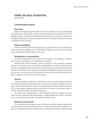 Febre do Nilo Ocidental 
437 
FEBRE DO NILO OCIDENTAL 
CID 10: A92.3 
Características gerais 
Descrição 
Infecção viral aguda que pode transcorrer de forma subclínica ou com sintomatologia 
de distintos graus de gravidade, variando desde febre passageira acompanhada ou não de 
mialgia até sinais e sintomas de acometimento do sistema nervoso central com encefalite ou 
meningoencefalite grave. As formas mais graves ocorrem com maior frequência em pessoas 
com mais de 50 anos de idade. 
Agente etiológico 
O vírus da Febre do Nilo Ocidental pertence ao gênero Flavivirus da família Flavivi-ridae, 
e faz parte do complexo de vírus da Encefalite Japonesa, assim como os vírus Saint 
Louis, Rocio, Murray Valley e Ilhéus, entre outros. 
Hospedeiros e reservatórios 
O ciclo de transmissão do vírus envolve aves e mosquitos. Nos mosquitos, a transmis-são 
vertical do vírus favorece a sua manutenção na natureza. 
Também pode infectar humanos, equinos, primatas e outros mamíferos. Algumas 
espécies de aves atuam como reservatórios e amplificadores do vírus, em decorrência da 
elevada e prolongada viremia que apresentam, quando atuam como fonte de infecção para 
os vetores. O ser humano e os equinos são considerados hospedeiros acidentais e terminais, 
uma vez que a viremia se dá por curto período de tempo e em níveis insuficientes para in-fectar 
mosquitos, encerrando o ciclo de transmissão. 
Vetores 
O principal gênero envolvido na transmissão é o Culex, mas outros gêneros já foram 
encontrados naturalmente infectados com o vírus. Entre as espécies infectadas, Culex pi-piens 
e Culex tarsalis despontam como as mais importantes nos Estados Unidos da América 
(EUA). Nesse gênero, algumas espécies sobrevivem ao inverno, o que permite manter o 
ciclo de transmissão mesmo em baixas temperaturas. 
As espécies Culex quiquefasciatus e Aedes albopictus, ambos com registros de isola-mento 
do vírus, apresentam elevada abundância e ampla distribuição no Brasil, constituin-do- 
se como potenciais vetores do vírus do Nilo Ocidental no país. 
Modo de transmissão 
Ocorre pela picada de mosquitos, que se infectam ao realizar o repasto sanguíneo em 
aves infectadas e em período de viremia. O vírus se replica no intestino dos mosquitos e mi-gra 
para as glândulas salivares, de onde pode ser transmitido para outros animais durante 
 
