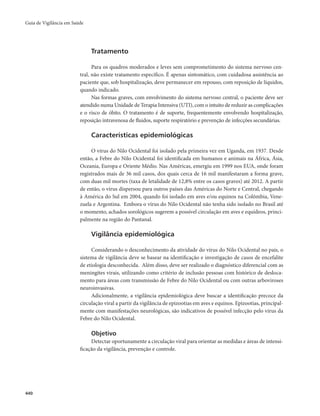 Guia de Vigilância em Saúde 
440 
Tratamento 
Para os quadros moderados e leves sem comprometimento do sistema nervoso cen-tral, 
não existe tratamento específico. É apenas sintomático, com cuidadosa assistência ao 
paciente que, sob hospitalização, deve permanecer em repouso, com reposição de líquidos, 
quando indicado. 
Nas formas graves, com envolvimento do sistema nervoso central, o paciente deve ser 
atendido numa Unidade de Terapia Intensiva (UTI), com o intuito de reduzir as complicações 
e o risco de óbito. O tratamento é de suporte, frequentemente envolvendo hospitalização, 
reposição intravenosa de fluidos, suporte respiratório e prevenção de infecções secundárias. 
Características epidemiológicas 
O vírus do Nilo Ocidental foi isolado pela primeira vez em Uganda, em 1937. Desde 
então, a Febre do Nilo Ocidental foi identificada em humanos e animais na África, Ásia, 
Oceania, Europa e Oriente Médio. Nas Américas, emergiu em 1999 nos EUA, onde foram 
registrados mais de 36 mil casos, dos quais cerca de 16 mil manifestaram a forma grave, 
com duas mil mortes (taxa de letalidade de 12,8% entre os casos graves) até 2012. A partir 
de então, o vírus dispersou para outros países das Américas do Norte e Central, chegando 
à América do Sul em 2004, quando foi isolado em aves e/ou equinos na Colômbia, Vene-zuela 
e Argentina. Embora o vírus do Nilo Ocidental não tenha sido isolado no Brasil até 
o momento, achados sorológicos sugerem a possível circulação em aves e equídeos, princi-palmente 
na região do Pantanal. 
Vigilância epidemiológica 
Considerando o desconhecimento da atividade do vírus do Nilo Ocidental no país, o 
sistema de vigilância deve se basear na identificação e investigação de casos de encefalite 
de etiologia desconhecida. Além disso, deve ser realizado o diagnóstico diferencial com as 
meningites virais, utilizando como critério de inclusão pessoas com histórico de desloca-mento 
para áreas com transmissão de Febre do Nilo Ocidental ou com outras arboviroses 
neuroinvasivas. 
Adicionalmente, a vigilância epidemiológica deve buscar a identificação precoce da 
circulação viral a partir da vigilância de epizootias em aves e equinos. Epizootias, principal-mente 
com manifestações neurológicas, são indicativos de possível infecção pelo vírus da 
Febre do Nilo Ocidental. 
Objetivo 
Detectar oportunamente a circulação viral para orientar as medidas e áreas de intensi-ficação 
da vigilância, prevenção e controle. 
 