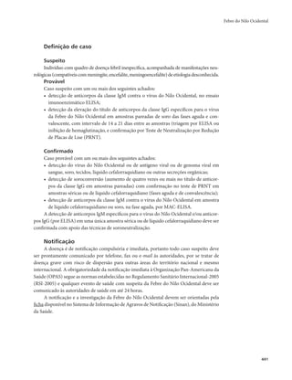 Febre do Nilo Ocidental 
441 
Definição de caso 
Suspeito 
Indivíduo com quadro de doença febril inespecífica, acompanhada de manifestações neu-rológicas 
(compatíveis com meningite, encefalite, meningoencefalite) de etiologia desconhecida. 
Provável 
Caso suspeito com um ou mais dos seguintes achados: 
• detecção de anticorpos da classe IgM contra o vírus do Nilo Ocidental, no ensaio 
imunoenzimático ELISA; 
• detecção da elevação do título de anticorpos da classe IgG específicos para o vírus 
da Febre do Nilo Ocidental em amostras pareadas de soro das fases aguda e con-valescente, 
com intervalo de 14 a 21 dias entre as amostras (triagem por ELISA ou 
inibição de hemaglutinação, e confirmação por Teste de Neutralização por Redução 
de Placas de Lise (PRNT). 
Confirmado 
Caso provável com um ou mais dos seguintes achados: 
• detecção do vírus do Nilo Ocidental ou de antígeno viral ou de genoma viral em 
sangue, soro, tecidos, líquido cefalorraquidiano ou outras secreções orgânicas; 
• detecção de soroconversão (aumento de quatro vezes ou mais no título de anticor-pos 
da classe IgG em amostras pareadas) com confirmação no teste de PRNT em 
amostras séricas ou de líquido cefalorraquidiano (fases aguda e de convalescência); 
• detecção de anticorpos da classe IgM contra o vírus do Nilo Ocidental em amostra 
de líquido cefalorraquidiano ou soro, na fase aguda, por MAC-ELISA. 
A detecção de anticorpos IgM específicos para o vírus do Nilo Ocidental e/ou anticor-pos 
IgG (por ELISA) em uma única amostra sérica ou de líquido cefalorraquidiano deve ser 
confirmada com apoio das técnicas de soroneutralização. 
Notificação 
A doença é de notificação compulsória e imediata, portanto todo caso suspeito deve 
ser prontamente comunicado por telefone, fax ou e-mail às autoridades, por se tratar de 
doença grave com risco de dispersão para outras áreas do território nacional e mesmo 
internacional. A obrigatoriedade da notificação imediata à Organização Pan-Americana da 
Saúde (OPAS) segue as normas estabelecidas no Regulamento Sanitário Internacional-2005 
(RSI-2005) e qualquer evento de saúde com suspeita da Febre do Nilo Ocidental deve ser 
comunicado às autoridades de saúde em até 24 horas. 
A notificação e a investigação da Febre do Nilo Ocidental devem ser orientadas pela 
ficha disponível no Sistema de Informação de Agravos de Notificação (Sinan), do Ministério 
da Saúde. 
 