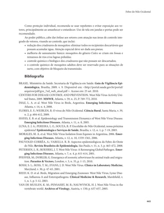 Febre do Nilo Ocidental 
443 
Como proteção individual, recomenda-se usar repelentes e evitar exposição aos ve-tores, 
principalmente ao amanhecer e entardecer. Uso de tela em janelas e portas pode ser 
recomendado. 
Ao poder público, cabe dar ênfase aos setores com atuação nas áreas de controle inte-grado 
de vetores, visando ao controle, que inclui: 
• redução dos criadouros de mosquitos: eliminar todos os recipientes descartáveis que 
possam acumular água. Atenção especial deve ser dada aos pneus; 
• melhoria de saneamento básico: mosquitos do gênero Culex se criam em fossas e 
remansos de rios e/ou lagoas poluídas; 
• controle químico e biológico dos criadouros que não possam ser descartados; 
• o controle químico de mosquitos adultos deve ser reservado para as situações de 
surto, com objetivo de bloqueio da transmissão. 
Bibliografia 
BRASIL. Ministério da Saúde. Secretaria de Vigilância em Saúde. Guia de Vigilância Epi-demiológica, 
Brasília, 2009. v. 9. Disponível em: <http://portal.saude.gov.br/portal/ 
arquivos/pdf/gve_7ed_web_atual.pdf >. Acesso em: 25 set. 2010. 
CENTERS FOR DISEASE CONTROL AND PREVENTION. West Nile Virus Activity Uni-ted 
States, 2009. MMWR, Atlanta, v. 59, n. 25, P. 769-772, 2010. 
DIAZ, L. A. et al. West Nile Virus in Birds, Argentina. Emerging Infectious Diseases, 
Atlanta, v. 14, n. 4, 2008. 
FLORES, E. F.; WEIBLEN, R. O vírus do Nilo Ocidental. Ciência Rural, Santa Maria, v. 39, 
n. 2, p. 604-612, 2009. 
HAYES, E. B. et al. Epidemiology and Transmission Dynamics of West Nile Virus Disease. 
Emerging Infectious Diseases, Atlanta, v. 11, n. 8, 2005. 
LUNA, E. J. A.; PEREIRA, L. E.; SOUZA, R. P. Encefalite do Nilo Ocidental, nossa próxima 
epidemia? Epidemiologia e Serviços de Saúde, Brasília, v. 12, n. 1; p. 7-19, 2003. 
MORALES, M. A. et al. West Nile Virus Isolation from Equines in Argentina, 2006. Emer-ging 
Infectious Diseases, Atlanta, v. 12, n. 10, 1559-1561, 2006. 
PAUVOLID-CORRÊA, A.; VARELLA. R. B. Aspectos epidemiológicos da Febre do Oeste 
do Nilo. Revista Brasileira de Epidemiologia, São Paulo, v. 11, n. 3, p. 463-472, 2008. 
PETERSEN, L. R.; ROEHRIG, J. T. West Nile Virus: A Reemerging Global Pathogen. Emer-ging 
Infectious Diseases, Atlanta, v. 7, n. 4, p. 611-614, 2001. 
PFEFFER, M.; DOBLER, G. Emergence of zoonotic arboviruses by animal trade and migra-tion. 
Parasites & Vectors, London, v. 3, n. 35, p. 1-15, 2010. 
ROSSI, S. L.; ROSS, T. M.; EVANS, J. D. West Nile Vírus. Clinics in Laboratory Medicine, 
Maryland, v. 30, p. 47-65, 2001. 
REED, K. D. et al. Birds, Migration and Emerging Zoonoses: West Nile Virus, Lyme Dise-ase, 
Influenza A and Enteropathogens. Clinical Medicine & Research, Marshfield, v. 
1, n. 1, p. 5-12, 2003. 
VAN DE MUELEN, K. M.; PENSAERT, M. B.; NAUWYNCK, H. J. West Nile Virus in the 
vertebrate world. Archives of Virology, Austria, v. 150; p. 637-657, 2005. 
 