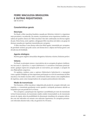 Febre Maculosa Brasileira e Outras Riquetsioses 
445 
FEBRE MACULOSA BRASILEIRA 
E OUTRAS RIQUETSIOSES 
CID 10: A77.0 
Características gerais 
Descrição 
No Brasil, a febre maculosa brasileira causada por Rickettsia rickettsii é a riquetsiose 
mais prevalente e reconhecida. No entanto, recentemente novas riquetsioses também cau-sadoras 
de quadros clínicos da “febre maculosa” têm sido confirmadas em diversas regiões 
do país. Desta forma, neste capítulo, a designação febre maculosa será dada a um grupo de 
doenças causadas por riquétsias transmitidas por carrapatos. 
A febre maculosa é uma doença infecciosa febril aguda, transmitida por carrapatos, 
de gravidade variável, que pode cursar com formas leves e atípicas até formas graves com 
elevada taxa de letalidade. 
Agente etiológico 
Bactéria gram-negativa intracelular obrigatória: Rickettsia rickettsii, Rickettsia parkeri. 
Vetores 
No Brasil, os principais vetores e reservatórios são os carrapatos do gênero Amblyom-ma, 
tais como A. cajennense, A. cooperi (dubitatum) e A. aureolatum. Entretanto, potencial-mente, 
qualquer espécie de carrapato pode ser reservatório, por exemplo, o carrapato do 
cão, Rhipicephalus sanguineus. 
Os equídeos, roedores como a capivara (Hydrochaeris hydrochaeris), e marsupiais 
como o gambá (Didelphys sp) têm importante participação no ciclo de transmissão da febre 
maculosa e há estudos recentes sobre o envolvimento destes animais como amplificadores 
de riquétsias, assim como transportadores de carrapatos potencialmente infectados. 
Modo de transmissão 
Nos humanos, a febre maculosa é adquirida pela picada do carrapato infectado com 
riquétsia, e a transmissão geralmente ocorre quando o artrópode permanece aderido ao 
hospedeiro por um período de 4 a 6 horas. 
Nos carrapatos, a perpetuação das riquétsias é possibilitada por meio da transmissão 
vertical (transovariana), da transmissão estádio-estádio (transestadial) ou da transmissão 
através da cópula, além da possibilidade de alimentação simultânea de carrapatos infecta-dos 
com não infectados em animais com suficiente riquetsemia. Os carrapatos permane-cem 
infectados durante toda a vida, em geral de 18 a 36 meses. 
 