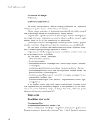 Guia de Vigilância em Saúde 
446 
Período de incubação 
De 2 a 14 dias. 
Manifestações clínicas 
Por ser uma doença sistêmica, a febre maculosa pode apresentar um curso clínico 
variável, desde quadros clássicos a formas atípicas sem exantema. 
O início costuma ser abrupto e os sintomas são inespecíficos de início (febre, em geral 
alta; cefaleia; mialgia intensa; mal-estar generalizado; náuseas; vômitos). 
Em geral, entre o segundo e o sexto dia da doença surge o exantema máculo-papular, 
de evolução centrípeta e predomínio nos membros inferiores, podendo acometer região 
palmar e plantar em 50 a 80% dos pacientes com esta manifestação. 
Embora seja o sinal clínico mais importante, o exantema pode estar ausente, o que pode 
dificultar e/ou retardar o diagnóstico e o tratamento, determinando uma maior letalidade. 
Nos casos graves, o exantema vai se transformando em petequial e, depois, em hemor-rágico, 
constituído principalmente por equimoses ou sufusões. 
No paciente não tratado, as equimoses tendem à confluência, podendo evoluir para 
necrose, principalmente em extremidades. 
Nos casos graves, é comum a presença de: 
• edema de membros inferiores; 
• hepatoesplenomegalia; 
• manifestações renais com azotemia pré-renal caracterizada por oligúria e insuficiên-cia 
renal aguda; 
• manifestações gastrointestinais, como náusea, vômito, dor abdominal e diarreia; 
• manifestações pulmonares, como tosse, edema pulmonar, infiltrado alveolar com 
pneumonia intersticial e derrame pleural; 
• manifestações neurológicas graves, como deficit neurológico, meningite e/ou me-ningoencefalite 
com líquor claro; 
• manifestações hemorrágicas, como petéquias e sangramento muco-cutâneo, diges-tivo 
e pulmonar. 
Se não tratado, o paciente pode evoluir para um estágio de torpor e confusão mental, 
com frequentes alterações psicomotoras, chegando ao coma profundo. Icterícia e convul-sões 
podem ocorrer em fase mais avançada da doença. Nesta forma, a letalidade, quando 
não ocorre o tratamento, pode chegar a 80%. 
Diagnóstico 
Diagnóstico laboratorial 
Exames específicos 
Reação de imunofluorescência indireta (RIFI) 
Método sorológico mais utilizado para o diagnóstico das riquetsioses (padrão ouro). 
Em geral, os anticorpos são detectados a partir do 7o até o 10o dia de doença. Os anticorpos 
 