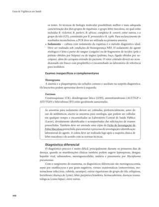 Guia de Vigilância em Saúde 
448 
os testes. As técnicas de biologia molecular possibilitam melhor e mais adequada 
caracterização dos dois grupos de riquétsias: o grupo febre maculosa, no qual estão 
incluídas R. rickettsii, R. parkeri, R. africae, complexo R. conorii, entre outros; e o 
grupo do tifo (GT), constituído por R. prowazekii e R. typhi. Para esclarecimento de 
resultados inconclusivos, a PCR deve ser utilizada na primeira amostra. 
• Isolamento − cultura com isolamento da riquétsia é o método diagnóstico ideal. 
Deve ser realizado sob condições de biossegurança NB3. O isolamento do agente 
etiológico é feito a partir do sangue (coágulo) ou de fragmentos de tecidos (pele e 
pulmão obtidos por biópsia) ou de órgãos (pulmão, baço, fígado obtidos por ne-crópsia), 
além do carrapato retirado do paciente. O vetor coletado deverá ser acon-dicionado 
em frasco com propiletílico e encaminhado ao laboratório de referência 
para ixodídeos. 
Exames inespecíficos e complementares 
Hemograma 
A anemia e a plaquetopenia são achados comuns e auxiliam na suspeita diagnóstica. 
Os leucócitos podem apresentar desvio à esquerda. 
Enzimas 
Creatinoquinase (CK), desidrogenase lática (LDH), aminotransferases (ALT/TGP e 
AST/TGO) e bilirrubinas (BT) estão geralmente aumentadas. 
As amostras para isolamento devem ser coletadas, preferencialmente, antes do 
uso de antibióticos, exceto as amostras para sorologia, que podem ser colhidas 
em qualquer tempo, e encaminhadas ao Laboratório Central de Saúde Pública 
(Lacen), devidamente identificadas e acompanhadas das solicitações de exames 
preenchidas. Também deve ser anexada uma cópia da Ficha de Investigação de 
Febre Maculosa preenchida, para orientar o processo de investigação e identificação 
laboratorial do agente. A coleta deve ser realizada logo após a suspeita clínica de 
febre maculosa e de acordo com as normas técnicas. 
Diagnóstico diferencial 
O diagnóstico precoce é muito difícil, principalmente durante os primeiros dias de 
doença, quando as manifestações clínicas também podem sugerir leptospirose, dengue, 
hepatite viral, salmonelose, meningoencefalite, malária e pneumonia por Mycoplasma 
pneumoniae. 
Com o surgimento do exantema, os diagnósticos diferenciais são meningococcemia, 
sepse por estafilococos e por gram-negativos, viroses exantemáticas (enteroviroses, mo-nonucleose 
infecciosa, rubéola, sarampo), outras riquetsioses do grupo do tifo, erliquiose, 
borrelioses (doença de Lyme), febre purpúrica brasileira, farmacodermia, doenças reuma-tológicas 
(como lúpus), entre outras. 
 