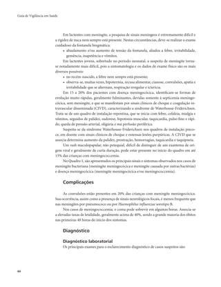 Guia de Vigilância em Saúde 
44 
Em lactentes com meningite, a pesquisa de sinais meníngeos é extremamente difícil e 
a rigidez de nuca nem sempre está presente. Nestas circunstâncias, deve-se realizar o exame 
cuidadoso da fontanela bregmática: 
• abaulamento e/ou aumento de tensão da fontanela, aliados a febre, irritabilidade, 
gemência, inapetência e vômitos. 
Em lactentes jovens, sobretudo no período neonatal, a suspeita de meningite torna-se 
notadamente mais difícil, pois a sintomatologia e os dados de exame físico são os mais 
diversos possíveis: 
• no recém-nascido, a febre nem sempre está presente; 
• observa-se, muitas vezes, hipotermia, recusa alimentar, cianose, convulsões, apatia e 
irritabilidade que se alternam, respiração irregular e icterícia. 
Em 15 a 20% dos pacientes com doença meningocócica, identificam-se formas de 
evolução muito rápidas, geralmente fulminantes, devidas somente à septicemia meningo-cócica, 
sem meningite, e que se manifestam por sinais clínicos de choque e coagulação in-travascular 
disseminada (CIVD), caracterizando a síndrome de Waterhouse-Friderichsen. 
Trata-se de um quadro de instalação repentina, que se inicia com febre, cefaleia, mialgia e 
vômitos, seguidos de palidez, sudorese, hipotonia muscular, taquicardia, pulso fino e rápi-do, 
queda de pressão arterial, oligúria e má perfusão periférica. 
Suspeita-se da síndrome Waterhouse-Friderichsen nos quadros de instalação preco-ce, 
em doente com sinais clínicos de choque e extensas lesões purpúricas. A CIVD que se 
associa determina aumento da palidez, prostração, hemorragias, taquicardia e taquipneia. 
Um rash maculopapular, não petequial, difícil de distinguir de um exantema de ori-gem 
viral e geralmente de curta duração, pode estar presente no início do quadro em até 
15% das crianças com meningococcemia. 
No Quadro 1, são apresentados os principais sinais e sintomas observados nos casos de 
meningite bacteriana (meningite meningocócica e meningite causada por outras bactérias) 
e doença meningocócica (meningite meningocócica e/ou meningococcemia). 
Complicações 
As convulsões estão presentes em 20% das crianças com meningite meningocócica. 
Sua ocorrência, assim como a presença de sinais neurológicos focais, é menos frequente que 
nas meningites por pneumococo ou por Haemophilus influenzae sorotipo B. 
Nos casos de meningococcemia, o coma pode sobrevir em algumas horas. Associa-se 
a elevadas taxas de letalidade, geralmente acima de 40%, sendo a grande maioria dos óbitos 
nas primeiras 48 horas do início dos sintomas. 
Diagnóstico 
Diagnóstico laboratorial 
Os principais exames para o esclarecimento diagnóstico de casos suspeitos são: 
 