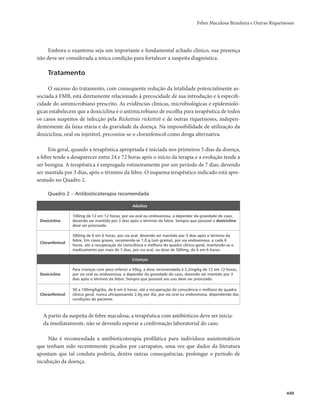Febre Maculosa Brasileira e Outras Riquetsioses 
449 
Embora o exantema seja um importante e fundamental achado clínico, sua presença 
não deve ser considerada a única condição para fortalecer a suspeita diagnóstica. 
Tratamento 
O sucesso do tratamento, com consequente redução da letalidade potencialmente as-sociada 
à FMB, está diretamente relacionado à precocidade de sua introdução e à especifi-cidade 
do antimicrobiano prescrito. As evidências clínicas, microbiológicas e epidemioló-gicas 
estabelecem que a doxiciclina é o antimicrobiano de escolha para terapêutica de todos 
os casos suspeitos de infecção pela Rickettsia rickettsii e de outras riquetsioses, indepen-dentemente 
da faixa etária e da gravidade da doença. Na impossibilidade de utilização da 
doxiciclina, oral ou injetável, preconiza-se o cloranfenicol como droga alternativa. 
Em geral, quando a terapêutica apropriada é iniciada nos primeiros 5 dias da doença, 
a febre tende a desaparecer entre 24 e 72 horas após o início da terapia e a evolução tende a 
ser benigna. A terapêutica é empregada rotineiramente por um período de 7 dias, devendo 
ser mantida por 3 dias, após o término da febre. O esquema terapêutico indicado está apre-sentado 
no Quadro 2. 
Quadro 2 – Antibioticoterapia recomendada 
Adultos 
Doxiciclina 
100mg de 12 em 12 horas, por via oral ou endovenosa, a depender da gravidade do caso, 
devendo ser mantido por 3 dias após o término da febre. Sempre que possível a doxiciclina 
deve ser priorizada. 
Cloranfenicol 
500mg de 6 em 6 horas, por via oral, devendo ser mantido por 3 dias após o término da 
febre. Em casos graves, recomenda-se 1,0 g (um grama), por via endovenosa, a cada 6 
horas, até a recuperação da consciência e melhora do quadro clínico geral, mantendo-se o 
medicamento por mais de 7 dias, por via oral, na dose de 500mg, de 6 em 6 horas. 
Crianças 
Doxiciclina 
Para crianças com peso inferior a 45kg, a dose recomendada é 2,2mg/kg de 12 em 12 horas, 
por via oral ou endovenosa, a depender da gravidade do caso, devendo ser mantido por 3 
dias após o término da febre. Sempre que possível seu uso deve ser priorizado. 
Cloranfenicol 
50 a 100mg/kg/dia, de 6 em 6 horas, até a recuperação da consciência e melhora do quadro 
clínico geral, nunca ultrapassando 2,0g por dia, por via oral ou endovenosa, dependendo das 
condições do paciente. 
A partir da suspeita de febre maculosa, a terapêutica com antibióticos deve ser inicia-da 
imediatamente, não se devendo esperar a confirmação laboratorial do caso. 
Não é recomendada a antibioticoterapia profilática para indivíduos assintomáticos 
que tenham sido recentemente picados por carrapatos, uma vez que dados da literatura 
apontam que tal conduta poderia, dentre outras consequências, prolongar o período de 
incubação da doença. 
 