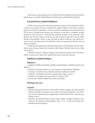 Guia de Vigilância em Saúde 
450 
A doxiciclina na apresentação para uso endovenoso e do cloranfenicol na apresentação 
líquida, para uso oral são disponibilizados exclusivamente pelo Ministério da Saúde. 
Características epidemiológicas 
A FMB e outras riquetsioses têm sido registradas em áreas rurais e urbanas do Brasil. 
A maior concentração de casos é verificada nas regiões Sudeste e Sul, onde de maneira 
geral ocorre de forma esporádica. A doença acomete a população economicamente ativa 
(20-49 anos), principalmente homens, que relataram a exposição a carrapatos, animais 
domésticos e/ou silvestres ou frequentaram ambiente de mata, rio ou cachoeira. Cabe 
destacar que 10% dos registros da doença são em crianças menores de 9 anos de idade. 
Quanto à sazonalidade, verifica-se que o período de maior incidência é em outubro, pe-ríodo 
no qual se observa maior densidade de ninfas de carrapatos, podendo variar de 
região para região. 
A FMB tem sido registrada em São Paulo, Minas Gerais, Rio de Janeiro, Espírito Santo, 
Bahia, Santa Catarina, Paraná, Rio Grande do Sul, Distrito Federal, Goiás, Ceará e Mato 
Grosso do Sul. 
A Rickettsia rickettsii é o agente etiológico mais frequente e produz casos mais graves, 
embora existam outras espécies de riquétsias infectantes associadas à doença. 
Vigilância epidemiológica 
Objetivos 
A vigilância da FMB compreende a vigilância epidemiológica e ambiental, tendo como 
objetivos: 
• detectar e tratar precocemente os casos suspeitos, visando reduzir letalidade; 
• investigar e controlar surtos, mediante adoção de medidas de controle; 
• conhecer a distribuição da doença, segundo lugar, tempo e pessoa; 
• identificar e investigar os locais prováveis de infecção (LPI); 
• recomendar e adotar medidas de controle e prevenção. 
Definição de caso 
Suspeito 
• Indivíduo que apresente febre de início súbito, cefaleia, mialgia e que tenha relatado 
história de picada de carrapatos e/ou contato com animais domésticos e/ou silves-tres 
e/ou ter frequentado área sabidamente de transmissão de febre maculosa, nos 
últimos 15 dias; 
• Indivíduo que apresente febre de início súbito, cefaleia e mialgia, seguidas de apa-recimento 
de exantema máculo-papular, entre o 2o e o 5o dias de evolução, e/ou 
manifestações hemorrágicas. 
 