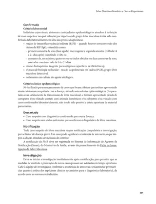 Febre Maculosa Brasileira e Outras Riquetsioses 
451 
Confirmado 
Critério laboratorial 
Indivíduo cujos sinais, sintomas e antecedentes epidemiológicos atendem à definição 
de caso suspeito e no qual infecção por riquétsias do grupo febre maculosa tenha sido con-firmada 
laboratorialmente em uma das provas diagnósticas: 
• reação de imunofluorescência indireta (RIFI) – quando houver soroconversão dos 
títulos de RIFI IgG, entendida como: 
- primeira amostra de soro (fase aguda) não reagente e segunda amostra (colhida 14 
a 21 dias após) com título ≥128; ou 
- aumento de, no mínimo, quatro vezes os títulos obtidos em duas amostras de soro, 
coletadas com intervalo de 14 a 21 dias. 
• imuno-histoquímica reagente para antígenos específicos de Rickettsia sp. 
• técnicas de biologia molecular – reação da polimerase em cadeia (PCR), grupo febre 
maculosa detectável. 
• isolamento em cultura do agente etiológico. 
Critério clínico-epidemiológico 
Só é utilizado para o encerramento de casos que foram a óbito e que tenham apresentado 
sinais e sintomas compatíveis com a doença, além de antecedentes epidemiológicos (frequen-tado 
áreas sabidamente de transmissão de febre maculosa), e tenham apresentado picada de 
carrapatos e/ou relatado contato com animais domésticos e/ou silvestres e/ou vínculo com 
casos confirmados laboratorialmente, não tendo sido possível a coleta oportuna de material 
para exames. 
Descartado 
• Caso suspeito com diagnóstico confirmado para outra doença. 
• Caso suspeito sem dados suficientes para confirmar o diagnóstico de febre maculosa. 
Notificação 
Todo caso suspeito de febre maculosa requer notificação compulsória e investigação, 
por se tratar de doença grave. Um caso pode significar a existência de um surto, o que im-põe 
a adoção imediata de medidas de controle. 
A notificação da FMB deve ser registrada no Sistema de Informação de Agravos de 
Notificação (Sinan), do Ministério da Saúde, através do preenchimento da Ficha de Inves-tigação 
de Febre Maculosa. 
Investigação 
Deve-se iniciar a investigação imediatamente após a notificação, para permitir que as 
medidas de controle e prevenção de novos casos possam ser adotadas em tempo oportuno. 
Cabe à equipe de investigação confirmar a existência de amostras e encaminhar providên-cias 
quanto à coleta dos espécimes clínicos necessários para o diagnóstico laboratorial, de 
acordo com as normas estabelecidas. 
 
