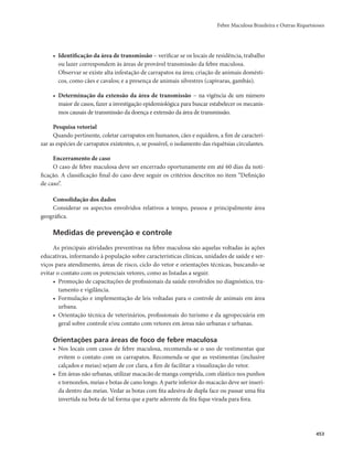 Febre Maculosa Brasileira e Outras Riquetsioses 
453 
• Identificação da área de transmissão − verificar se os locais de residência, trabalho 
ou lazer correspondem às áreas de provável transmissão da febre maculosa. 
Observar se existe alta infestação de carrapatos na área; criação de animais domésti-cos, 
como cães e cavalos; e a presença de animais silvestres (capivaras, gambás). 
• Determinação da extensão da área de transmissão − na vigência de um número 
maior de casos, fazer a investigação epidemiológica para buscar estabelecer os mecanis-mos 
causais de transmissão da doença e extensão da área de transmissão. 
Pesquisa vetorial 
Quando pertinente, coletar carrapatos em humanos, cães e equídeos, a fim de caracteri-zar 
as espécies de carrapatos existentes, e, se possível, o isolamento das riquétsias circulantes. 
Encerramento de caso 
O caso de febre maculosa deve ser encerrado oportunamente em até 60 dias da noti-ficação. 
A classificação final do caso deve seguir os critérios descritos no item “Definição 
de caso”. 
Consolidação dos dados 
Considerar os aspectos envolvidos relativos a tempo, pessoa e principalmente área 
geográfica. 
Medidas de prevenção e controle 
As principais atividades preventivas na febre maculosa são aquelas voltadas às ações 
educativas, informando à população sobre características clínicas, unidades de saúde e ser-viços 
para atendimento, áreas de risco, ciclo do vetor e orientações técnicas, buscando-se 
evitar o contato com os potenciais vetores, como as listadas a seguir. 
• Promoção de capacitações de profissionais da saúde envolvidos no diagnóstico, tra-tamento 
e vigilância. 
• Formulação e implementação de leis voltadas para o controle de animais em área 
urbana. 
• Orientação técnica de veterinários, profissionais do turismo e da agropecuária em 
geral sobre controle e/ou contato com vetores em áreas não urbanas e urbanas. 
Orientações para áreas de foco de febre maculosa 
• Nos locais com casos de febre maculosa, recomenda-se o uso de vestimentas que 
evitem o contato com os carrapatos. Recomenda-se que as vestimentas (inclusive 
calçados e meias) sejam de cor clara, a fim de facilitar a visualização do vetor. 
• Em áreas não urbanas, utilizar macacão de manga comprida, com elástico nos punhos 
e tornozelos, meias e botas de cano longo. A parte inferior do macacão deve ser inseri-da 
dentro das meias. Vedar as botas com fita adesiva de dupla face ou passar uma fita 
invertida na bota de tal forma que a parte aderente da fita fique virada para fora. 
 