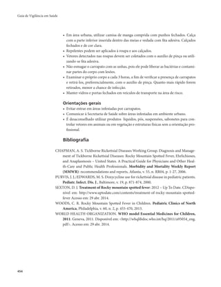 Guia de Vigilância em Saúde 
454 
• Em área urbana, utilizar camisa de manga comprida com punhos fechados. Calça 
com a parte inferior inserida dentro das meias e vedada com fita adesiva. Calçados 
fechados e de cor clara. 
• Repelentes podem ser aplicados à roupa e aos calçados. 
• Vetores detectados nas roupas devem ser coletados com o auxílio de pinça ou utili-zando- 
se fita adesiva. 
• Não esmagar o carrapato com as unhas, pois ele pode liberar as bactérias e contami-nar 
partes do corpo com lesões. 
• Examinar o próprio corpo a cada 3 horas, a fim de verificar a presença de carrapatos 
e retirá-los, preferencialmente, com o auxílio de pinça. Quanto mais rápido forem 
retirados, menor a chance de infecção. 
• Manter vidros e portas fechados em veículos de transporte na área de risco. 
Orientações gerais 
• Evitar entrar em áreas infestadas por carrapatos. 
• Comunicar à Secretaria de Saúde sobre áreas infestadas em ambiente urbano. 
• É desaconselhado utilizar produtos líquidos, pós, suspensões, sabonetes para con-trolar 
vetores em animais ou em vegetação e estruturas físicas sem a orientação pro-fissional. 
Bibliografia 
CHAPMAN, A. S. Tickborne Rickettsial Diseases Working Group. Diagnosis and Manage-ment 
of Tickborne Rickettsial Diseases: Rocky Mountain Spotted Fever, Ehrlichioses, 
and Anaplasmosis – United States. A Practical Guide for Physicians and Other Heal-th- 
Care and Public Health Professionals. Morbidity and Mortality Weekly Report 
(MMWR): recommendations and reports, Atlanta, v. 55, n. RR04, p. 1-27, 2006. 
PURVIS, J. J.; EDWARDS, M. S. Doxycycline use for rickettsial disease in pediatric patients. 
Pediatr. Infect. Dis. J., Baltimore, v. 19, p. 871-874, 2000. 
SEXTON, D. J. Treatment of Rocky mountain spotted fever: 2012 – Up To Date. CDispo-nível 
em: http://www.uptodate.com/contents/treatment-of-rocky-mountain-spotted-fever 
Acesso em: 29 abr. 2014. 
WOODS, C. R. Rocky Mountain Spotted Fever in Children. Pediatric Clinics of North 
America, Philadelphia, v. 60, n. 2, p. 455-470, 2013. 
WORLD HEALTH ORGANIZATION. WHO model Essential Medicines for Children, 
2011. Geneva, 2011. Disponível em: <http://whqlibdoc.who.int/hq/2011/a95054_eng. 
pdf>. Acesso em: 29 abr. 2014. 
 
