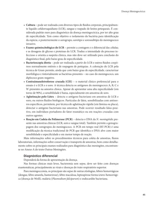 Doença Meningocócica 
45 
• Cultura – pode ser realizada com diversos tipos de fluidos corporais, principalmen-te 
líquido cefalorraquidiano (LCR), sangue e raspado de lesões petequeais. É con-siderada 
padrão ouro para diagnóstico da doença meningocócica, por ter alto grau 
de especificidade. Tem como objetivo o isolamento da bactéria para identificação 
da espécie, e posteriormente o sorogrupo, sorotipo e sorossubtipo do meningococo 
invasivo. 
• Exame quimiocitológico do LCR – permite a contagem e o diferencial das células; 
e as dosagens de glicose e proteínas do LCR. Traduz a intensidade do processo in-feccioso 
e orienta a suspeita clínica, mas não deve ser utilizado para conclusão do 
diagnóstico final, pelo baixo grau de especificidade. 
• Bacterioscopia direta – pode ser realizada a partir do LCR e outros fluidos corpó-reos 
normalmente estéreis e de raspagem de petéquias. A coloração do LCR pela 
técnica de Gram permite, ainda que com baixo grau de especificidade, caracterizar 
morfológica e tintorialmente as bactérias presentes – no caso do meningococo, um 
diplococo gram-negativo. 
• Contraimuneletroforese cruzada (CIE) – o material clínico preferencial para o 
ensaio é o LCR e o soro. A técnica detecta os antígenos do meningococo A, B, C e 
W presentes na amostra clínica. Apesar de apresentar uma alta especificidade (em 
torno de 90%), a sensibilidade é baixa, especialmente em amostras de soro. 
• Aglutinação pelo Látex – detecta o antígeno bacteriano em amostras de LCR e 
soro, ou outros fluidos biológicos. Partículas de látex, sensibilizadas com antisso-ros 
específicos, permitem, por técnica de aglutinação rápida (em lâmina ou placa), 
detectar o antígeno bacteriano nas amostras. Pode ocorrer resultado falso-posi-tivo, 
em indivíduos portadores do fator reumático ou em reações cruzadas com 
outros agentes. 
• Reação em Cadeia da Polimerase (PCR) – detecta o DNA da N. meningitidis pre-sente 
nas amostras clínicas (LCR, soro e sangue total). Também permite a genogru-pagem 
dos sorogrupos do meningococo. A PCR em tempo real (RT-PCR) é uma 
modificação da técnica tradicional de PCR que identifica o DNA alvo com maior 
sensibilidade e especificidade e em menor tempo de reação. 
Mais informações sobre os procedimentos técnicos para coleta de amostras, fluxos 
laboratoriais, informações sobre conservação e transporte de amostras, bem como detalha-mento 
sobre os principais exames realizados para diagnóstico das meningites, encontram-se 
no Anexo A do texto Outras Meningites. 
Diagnóstico diferencial 
Dependerá da forma de apresentação da doença. 
Nas formas clínicas mais leves, bacteremia sem sepse, deve ser feito com doenças 
exantemáticas, principalmente as virais e doenças do trato respiratório superior. 
Para meningoccemia, os principais são sepse de outras etiologias, febres hemorrágicas 
(dengue, febre amarela, hantavirose), febre maculosa, leptospirose forma íctero-hemorrági-ca 
(doença de Weill), malária (Plasmodium falciparum) e endocardite bacteriana. 
 