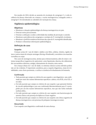 Doença Meningocócica 
47 
Em meados de 2010, devido ao aumento de circulação do sorogrupo C e à alta in-cidência 
da doença observada em crianças, a vacina meningocócica conjugada contra o 
sorogrupo C foi introduzida no calendário de vacinação da criança. 
Vigilância epidemiológica 
Objetivos 
• Monitorar a situação epidemiológica da doença meningocócica no país. 
• Detectar surtos precocemente. 
• Orientar a utilização e avaliar a efetividade das medidas de prevenção e controle. 
• Monitorar a prevalência dos sorogrupos e sorotipos de N. meningitidis circulantes. 
• Monitorar o perfil da resistência bacteriana das cepas de N. meningitidis identificadas. 
• Produzir e disseminar informações epidemiológicas. 
Definição de caso 
Suspeito 
Crianças acima de 1 ano de idade e adultos com febre, cefaleia, vômitos, rigidez da 
nuca e outros sinais de irritação meníngea (Kernig e Brudzinski), convulsões e/ou manchas 
vermelhas no corpo. 
Nos casos de meningococcemia, atentar para eritema/exantema, além de sinais e sin-tomas 
inespecíficos (sugestivos de septicemia), como hipotensão, diarreia, dor abdominal, 
dor em membros inferiores, mialgia, rebaixamento do sensório, entre outros. 
Em crianças abaixo de 1 ano de idade, os sintomas clássicos acima referidos podem 
não ser tão evidentes. É importante considerar, para a suspeita diagnóstica, sinais de irri-tabilidade, 
como choro persistente, e verificar a existência de abaulamento de fontanela. 
Confirmado 
• Todo paciente que cumpra os critérios de caso suspeito e cujo diagnóstico seja confir-mado 
por meio dos exames laboratoriais específicos: cultura, e/ou PCR, e/ou CIE, e/ 
ou Látex. 
• Ou todo paciente que cumpra os critérios de caso suspeito e que apresente história 
de vínculo epidemiológico com caso confirmado laboratorialmente para N. menin-gitidis 
por um dos exames laboratoriais específicos, mas que não tenha realizado 
nenhum deles., 
• Ou todo paciente que cumpra os critérios de caso suspeito com bacterioscopia da 
amostra clínica com presença de diplococo Gram-negativo. 
• Ou todo paciente que cumpra os critérios de caso suspeito com clínica sugestiva de 
doença meningocócica com presença de petéquias (meningococcemia). 
Descartado 
Caso suspeito com diagnóstico confirmado de outra doença. 
 