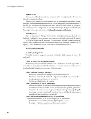 Guia de Vigilância em Saúde 
48 
Notificação 
Doença de notificação compulsória, sendo os surtos e os aglomerados de casos ou 
óbitos de notificação imediata. 
Todos os casos suspeitos ou confirmados devem ser notificados às autoridades compe-tentes, 
por profissionais da área de assistência, vigilância e pelos de laboratórios públicos e 
privados, por intermédio de contato telefônico, fax, e-mail ou outras formas de comunica-ção. 
A notificação deve ser registrada no Sistema de Informação de Agravos de Notificação 
(Sinan), por meio do preenchimento da Ficha de Investigação de Meningite. 
Investigação 
Deve ser realizada para obtenção de informações quanto à caracterização clínica do caso 
(incluindo a análise dos exames laboratoriais) e as possíveis fontes de transmissão da doença. 
A Ficha de Investigação de Meningite é o instrumento utilizado para a investigação. 
Todos os seus campos devem ser criteriosamente preenchidos, mesmo se a informação for 
negativa. Outras informações podem ser incluídas, conforme a necessidade. 
Roteiro da investigação 
Identificação do paciente 
Preencher todos os campos referentes à notificação (dados gerais, do caso e de 
residência). 
Coleta de dados clínicos e epidemiológicos 
As fontes de coleta de dados são entrevista com o profissional de saúde que atendeu o 
caso, dados do prontuário, entrevista de familiares e pacientes, quando possível, e pessoas 
identificadas na investigação como contato próximo do caso. 
• Para confirmar a suspeita diagnóstica 
- Verificar se as informações se enquadram na definição de caso. 
- Verificar os resultados de exames de sangue/soro e/ou LCR e/ou raspados de le-sões 
petequiais encaminhados ao laboratório. 
- Verificar a evolução clínica do paciente. 
• Para identificação da área de transmissão 
- Coletar informações na residência e nos locais usualmente frequentados pelos 
indivíduos acometidos (creches, escolas, locais de trabalho, quartéis, igrejas e ou-tros 
pontos de convívio social em que pode haver contato próximo e prolongado 
com outras pessoas), considerando o período anterior a 15 dias do adoecimento, 
para identificar possíveis fontes de infecção. 
• Para determinação da extensão da área de transmissão 
Em relação à identificação do risco de propagação da transmissão: 
- Identificar todos os contatos próximos e prolongados do caso. 
- Investigar a existência de casos secundários e coprimários. 
 