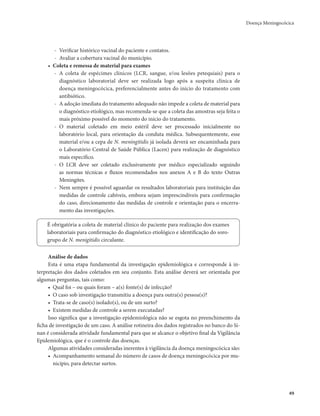 Doença Meningocócica 
49 
- Verificar histórico vacinal do paciente e contatos. 
- Avaliar a cobertura vacinal do município. 
• Coleta e remessa de material para exames 
- A coleta de espécimes clínicos (LCR, sangue, e/ou lesões petequiais) para o 
diagnóstico laboratorial deve ser realizada logo após a suspeita clínica de 
doença meningocócica, preferencialmente antes do início do tratamento com 
antibiótico. 
- A adoção imediata do tratamento adequado não impede a coleta de material para 
o diagnóstico etiológico, mas recomenda-se que a coleta das amostras seja feita o 
mais próximo possível do momento do início do tratamento. 
- O material coletado em meio estéril deve ser processado inicialmente no 
laboratório local, para orientação da conduta médica. Subsequentemente, esse 
material e/ou a cepa de N. meningitidis já isolada deverá ser encaminhada para 
o Laboratório Central de Saúde Pública (Lacen) para realização de diagnóstico 
mais específico. 
- O LCR deve ser coletado exclusivamente por médico especializado seguindo 
as normas técnicas e fluxos recomendados nos anexos A e B do texto Outras 
Meningites. 
- Nem sempre é possível aguardar os resultados laboratoriais para instituição das 
medidas de controle cabíveis, embora sejam imprescindíveis para confirmação 
do caso, direcionamento das medidas de controle e orientação para o encerra-mento 
das investigações. 
É obrigatória a coleta de material clínico do paciente para realização dos exames 
laboratoriais para confirmação do diagnóstico etiológico e identificação do soro-grupo 
de N. menigitidis circulante. 
Análise de dados 
Esta é uma etapa fundamental da investigação epidemiológica e corresponde à in-terpretação 
dos dados coletados em seu conjunto. Esta análise deverá ser orientada por 
algumas perguntas, tais como: 
• Qual foi – ou quais foram – a(s) fonte(s) de infecção? 
• O caso sob investigação transmitiu a doença para outra(s) pessoa(s)? 
• Trata-se de caso(s) isolado(s), ou de um surto? 
• Existem medidas de controle a serem executadas? 
Isso significa que a investigação epidemiológica não se esgota no preenchimento da 
ficha de investigação de um caso. A análise rotineira dos dados registrados no banco do Si-nan 
é considerada atividade fundamental para que se alcance o objetivo final da Vigilância 
Epidemiológica, que é o controle das doenças. 
Algumas atividades consideradas inerentes à vigilância da doença meningocócica são: 
• Acompanhamento semanal do número de casos de doença meningocócica por mu-nicípio, 
para detectar surtos. 
 