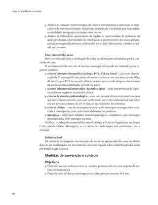 Guia de Vigilância em Saúde 
50 
• Análise da situação epidemiológica da doença meningocócica utilizando os indi-cadores 
de morbimortalidade: incidência, mortalidade e letalidade por faixa etária, 
sazonalidade, sorogrupo circulante, entre outros. 
• Análise de indicadores operacionais da vigilância: oportunidade de realização da 
quimioprofilaxia, oportunidade de investigação e encerramento dos casos, percen-tual 
de meningites bacterianas confirmadas por critério laboratorial, cobertura vaci-nal, 
entre outros. 
Encerramento dos casos 
Deve ser realizado após a verificação de todas as informações necessárias para a con-clusão 
do caso. 
O encerramento de um caso de doença meningocócica pode ser realizado pelos se-guintes 
critérios: 
• critério laboratorial específico (cultura, PCR, CIE ou Látex) – caso com identifi-cação 
da N. meningitidis na cultura de amostras clínicas, ou com detecção do DNA 
da bactéria por PCR na amostra clínica, ou com presença de antígenos bacterianos 
na amostra clínica detectados por CIE ou Látex. 
• critério laboratorial inespecífico (bacterioscopia) – caso com presença de diplo-cocos 
Gram-negativos na amostra clínica. 
• critério de vínculo epidemiológico – caso sem exames laboratoriais positivos, mas 
que teve contato próximo com caso confirmado por critério laboratorial especifico 
em um período anterior, de até 15 dias, ao aparecimento dos sintomas. 
• critério clínico – caso de meningococcemia ou de meningite meningocócica asso-ciada 
à meningococcemia, sem exames laboratoriais positivos. 
• necropsia – óbito com achados anatomopatológicos compatíveis com meningite 
meningocócica e/ou meningococcemia. 
Verificar, na tabela de inconsistência entre Etiologia e Critério Diagnóstico, no Anexo 
C do capítulo Outras Meningites, se o critério de confirmação está consistente com a 
etiologia 
Relatório final 
Os dados da investigação em situações de surto ou aglomerado de casos ou óbitos 
deverão ser sumarizados em um relatório com informações sobre a distribuição dos casos 
por tempo, lugar e pessoa. 
Medidas de prevenção e controle 
Objetivos 
• Prevenir casos secundários entre os contatos próximos de um caso suspeito de do-ença 
meningocócica. 
• Prevenir casos de doença meningocócica entre crianças menores de 1 ano. 
 