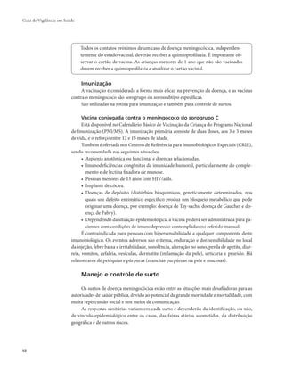 Guia de Vigilância em Saúde 
52 
Todos os contatos próximos de um caso de doença meningocócica, independen-temente 
do estado vacinal, deverão receber a quimioprofilaxia. É importante ob-servar 
o cartão de vacina. As crianças menores de 1 ano que não são vacinadas 
devem receber a quimioprofilaxia e atualizar o cartão vacinal. 
Imunização 
A vacinação é considerada a forma mais eficaz na prevenção da doença, e as vacinas 
contra o meningococo são sorogrupo ou sorossubtipo específicas. 
São utilizadas na rotina para imunização e também para controle de surtos. 
Vacina conjugada contra o meningococo do sorogrupo C 
Está disponível no Calendário Básico de Vacinação da Criança do Programa Nacional 
de Imunização (PNI/MS). A imunização primária consiste de duas doses, aos 3 e 5 meses 
de vida, e o reforço entre 12 e 15 meses de idade. 
Também é ofertada nos Centros de Referência para Imunobiológicos Especiais (CRIE), 
sendo recomendada nas seguintes situações: 
• Asplenia anatômica ou funcional e doenças relacionadas. 
• Imunodeficiências congênitas da imunidade humoral, particularmente do comple-mento 
e de lectina fixadora de manose. 
• Pessoas menores de 13 anos com HIV/aids. 
• Implante de cóclea. 
• Doenças de depósito (distúrbios bioquímicos, geneticamente determinados, nos 
quais um defeito enzimático específico produz um bloqueio metabólico que pode 
originar uma doença, por exemplo: doença de Tay-sachs, doença de Gaucher e do-ença 
de Fabry). 
• Dependendo da situação epidemiológica, a vacina poderá ser administrada para pa-cientes 
com condições de imunodepressão contempladas no referido manual. 
É contraindicada para pessoas com hipersensibilidade a qualquer componente deste 
imunobiológico. Os eventos adversos são eritema, enduração e dor/sensibilidade no local 
da injeção, febre baixa e irritabilidade, sonolência, alteração no sono, perda de apetite, diar-reia, 
vômitos, cefaleia, vesículas, dermatite (inflamação da pele), urticária e prurido. Há 
relatos raros de petéquias e púrpuras (manchas purpúreas na pele e mucosas). 
Manejo e controle de surto 
Os surtos de doença meningocócica estão entre as situações mais desafiadoras para as 
autoridades de saúde pública, devido ao potencial de grande morbidade e mortalidade, com 
muita repercussão social e nos meios de comunicação. 
As respostas sanitárias variam em cada surto e dependerão da identificação, ou não, 
de vínculo epidemiológico entre os casos, das faixas etárias acometidas, da distribuição 
geográfica e de outros riscos. 
 