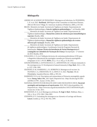 Guia de Vigilância em Saúde 
54 
Bibliografia 
AMERICAN ACADEMY OF PEDIATRICS. Meningococcal infections. In: PICKERING, 
L. K. et al. (Ed.). Red Book: 2009 Report of the Committee on Infectious Diseases. 
28th ed. Elk Grove Village, IL: American Academy of Pediatrics; 2009. p. 455-463. 
BRASIL. Ministério da Saúde. Secretaria de Vigilância em Saúde. Departamento de 
Vigilância Epidemiológica. Guia de vigilância epidemiológica. 7. ed. Brasília, 2009. 
______. Ministério da Saúde. Secretaria de Vigilância em Saúde. Departamento de 
Vigilância Epidemiológica. Manual dos centros de referência para imunobiológicos 
especiais. Brasília, 2006. 
______. Ministério da Saúde. Secretaria de Vigilância em Saúde. Departamento de 
Vigilância Epidemiológica. Manual de vigilância epidemiológica de eventos 
adversos pós-vacinação. Brasília, 2008. 
______. Ministério da Saúde. Secretaria de Vigilância em Saúde. Departamento 
de vigilância epidemiológica. Coordenação-Geral do Programa Nacional de 
Imunizações. Informe Técnico da Introdução da Vacina Meningocócica C 
(conjugada) no Calendário de Vacinação da Criança: Incorporação – 2º semestre 
de 2010. Brasília, 2010. 
FUKASAWA, L. O. et al. Validação da técnica de contraimunoeletroforese (CIE) para 
o diagnóstico laboratorial das meningites causadas por Neisseria meningitidis 
sorogrupos A, B, C e W135. BEPA, [S.l.], v. 9, n. 102, p. 13-20, 2012. 
GOLDSCHNEIDER, I.; GOTSCHLICH, E. C.; ARTENSTEIN, M. S. Human immunity to 
the meningococcus. II. Development of natural immunity. J. Exp. Med., [S.l.], v. 129, 
p. 1327-1348, 1969. 
GRANOFF, D. M.; HARRISON, L. H.; BORROW, R. Meningococcal vaccines. In: 
PLOTKIN, S. A.; ORENSTEIN, W. A.; OFFIT, P. A. (Ed.). Vaccines. 5th ed. 
Philadelphia: Saunders/Elsevier, 2008. p. 399-434. 
HARRISON, O. B. et al. Description and nomenclature of Neisseria meningitidis capsule 
locus. Emerg. Infect. Dis., 2013 April. Disponível em: <http://dx.doi.org/10.3201/ 
eid1904.111799>. Acesso: 23 Dez. 2013. 
NATIONAL INSTITUTE FOR HEALTH AND CARE EXCELLENCE (NICE). Bacterial 
meningitis and meningococcal sepcticaemia, 2010. NICE clinical guideline 102. 
Disponível em: <http://www.nice.org.uk/nicemedia/live/130727/49339/49339.pdf>. 
Acesso em: 23 dez. 2013. 
ROSENSTEIN, N. E. et al. Meningococcal disease. N. Engl. J. Med., Waltham, Mass., v. 
344, n. 18, p. 1378-1388, 3 May 2001. 
STEPHENS, D. S. Uncloaking the meningococcus: dynamics of carriage and disease. 
Lancet, London, p. 353, p. 941-942, 1999. 
 