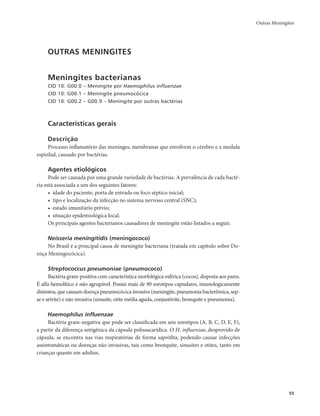 Outras Meningites 
55 
OUTRAS MENINGITES 
Meningites bacterianas 
CID 10: G00.0 – Meningite por Haemophilus influenzae 
CID 10: G00.1 – Meningite pneumocócica 
CID 10: G00.2 – G00.9 – Meningite por outras bactérias 
Características gerais 
Descrição 
Processo inflamatório das meninges, membranas que envolvem o cérebro e a medula 
espinhal, causado por bactérias. 
Agentes etiológicos 
Pode ser causada por uma grande variedade de bactérias. A prevalência de cada bacté-ria 
está associada a um dos seguintes fatores: 
• idade do paciente, porta de entrada ou foco séptico inicial; 
• tipo e localização da infecção no sistema nervoso central (SNC); 
• estado imunitário prévio; 
• situação epidemiológica local. 
Os principais agentes bacterianos causadores de meningite estão listados a seguir. 
Neisseria meningitidis (meningococo) 
No Brasil é a principal causa de meningite bacteriana (tratada em capítulo sobre Do-ença 
Meningocócica). 
Streptococcus pneumoniae (pneumococo) 
Bactéria gram-positiva com característica morfológica esférica (cocos), disposta aos pares. 
É alfa-hemolítico e não agrupável. Possui mais de 90 sorotipos capsulares, imunologicamente 
distintos, que causam doença pneumocócica invasiva (meningite, pneumonia bacterêmica, sep-se 
e artrite) e não invasiva (sinusite, otite média aguda, conjuntivite, bronquite e pneumonia). 
Haemophilus influenzae 
Bactéria gram-negativa que pode ser classificada em seis sorotipos (A, B, C, D, E, F), 
a partir da diferença antigênica da cápsula polissacarídica. O H. influenzae, desprovido de 
cápsula, se encontra nas vias respiratórias de forma saprófita, podendo causar infecções 
assintomáticas ou doenças não invasivas, tais como bronquite, sinusites e otites, tanto em 
crianças quanto em adultos. 
 