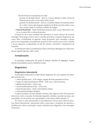 Outras Meningites 
57 
- Há duas formas de se pesquisar esse sinal: 
. paciente em decúbito dorsal – eleva-se o tronco, fletindo-o sobre a bacia; há 
flexão da perna sobre a coxa e desta sobre a bacia; 
. paciente em decúbito dorsal – eleva-se o membro inferior em extensão, fletin-do- 
o sobre a bacia; após pequena angulação, há flexão da perna sobre a coxa. 
Essa variante chama-se, também, manobra de Laségue. 
• Sinal de Brudzinski – flexão involuntária da perna sobre a coxa e desta sobre a ba-cia, 
ao se tentar fletir a cabeça do paciente. 
Crianças de até 9 meses poderão não apresentar os sinais clássicos de irritação 
meníngea. Neste grupo, outros sinais e sintomas permitem a suspeita diagnóstica, tais 
como: febre, irritabilidade ou agitação, choro persistente, grito meníngeo (criança 
grita ao ser manipulada, principalmente quando se flete as pernas para trocar a fralda) 
e recusa alimentar, acompanhada ou não de vômitos, convulsões e abaulamento da 
fontanela. 
As informações sobre as manifestações clínicas da Doença Meningocócica estão trata-das 
em capítulo específico sobre o tema. 
Complicações 
As principais complicações são perda da audição, distúrbio de linguagem, retardo 
mental, anormalidade motora e distúrbios visuais. 
Diagnóstico 
Diagnóstico laboratorial 
Os principais exames para o esclarecimento diagnóstico de casos suspeitos de menin-gite 
bacteriana são: 
• cultura (padrão ouro) – LCR, sangue, raspado de lesões petequiais ou fezes; 
• reação em cadeia da polimerase (PCR) – LCR, soro, e outras amostras; 
• aglutinação pelo látex – LCR e soro; 
• contraimuneletroforese (CIE) – LCR e soro; 
• bacterioscopia direta – LCR e outros fluidos estéreis; 
• exame quimiocitológico do líquor. 
O aspecto do líquor normal é límpido e incolor, como “água de rocha”. Nos processos 
infecciosos ocorre o aumento de elementos figurados (células), causando turvação, cuja 
intensidade varia de acordo com a quantidade e o tipo dessas células (Quadro 1). 
No Anexo A estão apresentados os procedimentos técnicos para coleta de amos-tras, 
fluxos laboratoriais, informações sobre conservação e transporte de amostras e 
detalhamento sobre os principais exames realizados para diagnóstico das meningites 
bacterianas. 
 