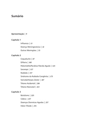 Sumário 
Apresentação | 9 
Capítulo 1 
Influenza | 13 
Doença Meningocócica | 41 
Outras Meningites | 55 
Capítulo 2 
Coqueluche | 87 
Difteria | 105 
Poliomielite/Paralisia Flácida Aguda | 123 
Sarampo | 137 
Rubéola | 157 
Síndrome da Rubéola Congênita | 175 
Varicela/Herpes Zóster | 187 
Tétano Acidental | 201 
Tétano Neonatal | 213 
Capítulo 3 
Botulismo | 225 
Cólera | 237 
Doenças Diarreicas Agudas | 257 
Febre Tifoide | 274 
 