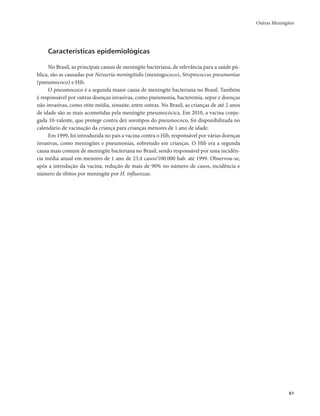 Outras Meningites 
61 
Características epidemiológicas 
No Brasil, as principais causas de meningite bacteriana, de relevância para a saúde pú-blica, 
são as causadas por Neisseria meningitidis (meningococo), Streptococcus pneumoniae 
(pneumococo) e Hib. 
O pneumococo é a segunda maior causa de meningite bacteriana no Brasil. Também 
é responsável por outras doenças invasivas, como pneumonia, bacteremia, sepse e doenças 
não invasivas, como otite média, sinusite, entre outras. No Brasil, as crianças de até 2 anos 
de idade são as mais acometidas pela meningite pneumocócica. Em 2010, a vacina conju-gada 
10-valente, que protege contra dez sorotipos do pneumococo, foi disponibilizada no 
calendário de vacinação da criança para crianças menores de 1 ano de idade. 
Em 1999, foi introduzida no país a vacina contra o Hib, responsável por várias doenças 
invasivas, como meningites e pneumonias, sobretudo em crianças. O Hib era a segunda 
causa mais comum de meningite bacteriana no Brasil, sendo responsável por uma incidên-cia 
média anual em menores de 1 ano de 23,4 casos/100.000 hab. até 1999. Observou-se, 
após a introdução da vacina, redução de mais de 90% no número de casos, incidência e 
número de óbitos por meningite por H. influenzae. 
 